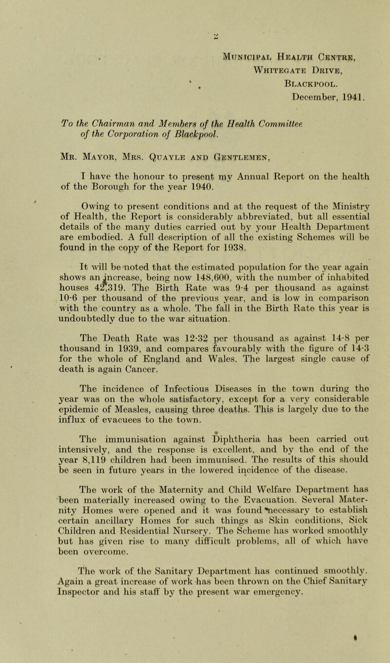 Municipal Health Centre, Whitegate Drive, Blackpool. December, 1941. To the Chairman and Members of the Health Committee of the Corporation of Blackpool. Mr. Mayor, Mrs. Quayle and Gentlemen, I have the honour to present my Annual Report on the health of the Borough for the year 1940. Owing to present conditions and at the request of the Ministry of Health, the Report is considerably abbreviated, but all essential details of the many duties carried out by your Health Department are embodied. A full description of all the existing Schemes will be found in the copy of the Report for 1938. It will be noted that the estimated population for the year again shows an ^ncrease, being now 148,600, with the number of inhabited houses 42,319. The Birth Rate was 9-4 per thousand as against 10-6 per thousand of the previous year, and is low in comparison with the country as a whole. The fall in the Birth Rate this year is undoubtedly due to the war situation. The Death Rate was 12-32 per thousand as against 14-8 per thousand in 1939, and compares favourably with the figure of 14-3 for the whole of England and Wales. The largest single cause of death is again Cancer. The incidence of Infectious Diseases in the town during the year was on the whole satisfactory, except for a very considerable epidemic of Measles, causing three deaths. This is largely due to the influx of evacuees to the town. The immunisation against Diphtheria has been carried out intensively, and the response is excellent, and by the end of the year 8,119 children had been immunised. The results of this should be seen in future years in the lowered incidence of the disease. The work of the Maternity and Child Welfare Department has been materially increased owing to the Evacuation. Several Mater- nity Homes Avere opened and it was found 'necessary to establish certain ancillary Homes for such things as Skin conditions. Sick Children and Residential Nursery. The Scheme has worked smoothly but has given rise to many difficult problems, all of which have been overcome. The work of the Sanitary Department has continued smootlily. Again a great increase of work has been thrown on the Chief Sanitary Inspector and his staff by the present war emergency.