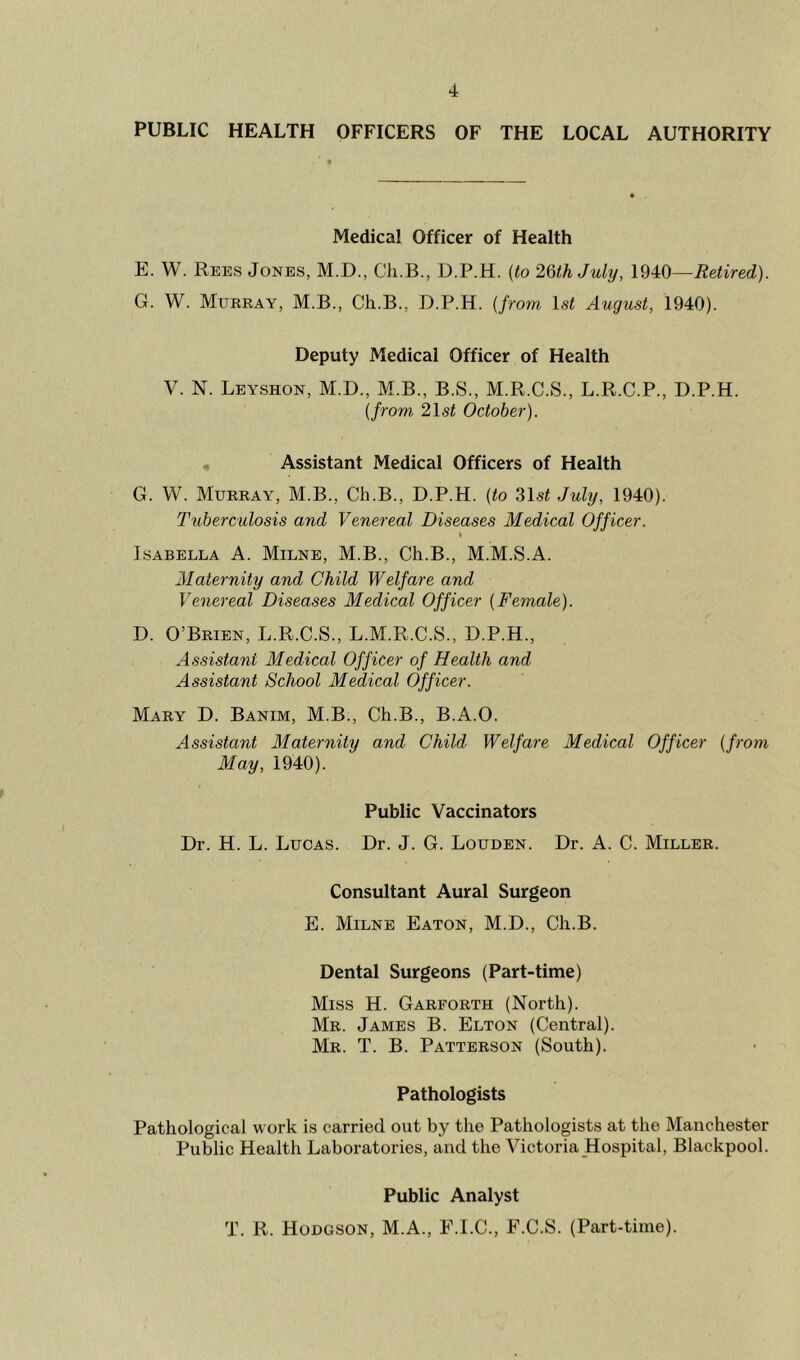 PUBLIC HEALTH OFFICERS OF THE LOCAL AUTHORITY Medical Officer of Health E. W. Rees Jones, M.D., Cli.B., D.P.H. (to 26th July, 1940—Retired). G. W. Murray, M.B., Ch.B., D.P.H. {from 1st August, 1940). Deputy Medical Officer of Health V. N. Leyshon, M.D., M.B., B.S., M.R.C.S., L.R.C.P., D.P.H. (from 2\st October). , Assistant Medical Officers of Health G. W. Murray, M.B., Ch.B., D.P.H. (to 31si July, 1940). Tuberculosis and Venereal Diseases Medical Officer. « Isabella A. Milne, M.B., Ch.B., M.M.S.A. Maternity and Child Welfare and Venereal Diseases Medical Officer (Female). D. O’Brien, L.R.C.S., L.M.R.C.S., D.P.H., Assistant Medical Officer of Health and Assistant School Medical Officer. Mary D. Banim, M.B., Ch.B., B.A.O. Assistant Maternity and Child Welfare Medical Officer (from May, 1940). Public Vaccinators Dr. H. L. Lucas. Dr. J. G. Louden. Dr. A. C. Miller. Consultant Aural Surgeon E. Milne Eaton, M.D., Ch.B. Dental Surgeons (Part-time) Miss H. Garforth (North). Mr. James B. Elton (Central). Mr. T. B. Patterson (South). Pathologists Pathological work is carried out by the Pathologists at the Manchester Public Health Laboratories, and the Victoria Hospital, Blackpool. Public Analyst T. R. Hodgson, M.A., E.I.C., E.C.S. (Part-time).