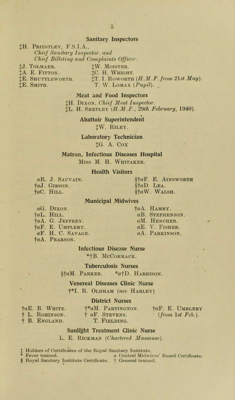 Sanitary Inspectors |H. Priestley, P.S.I.A., Chief Sanitary Insiyector, and Chief Billeting and Complaints Officer. JJ. Tolmaer. JW. Moister. JA. E. Fitton. JC. H. Wright. JE. Shuttleworth. JT. 1. Roworth (H.M.F.from 21s^ May). JE. Smith. T. W. Lomax (Pupil). , Meat and Food Inspectors JH. Dixon, Chief Meat Inspector. |L. H. Shepley (H.M.F., 2^th February, 1940). Abattoir Superintendent JW. Riley. Laboratory Technician JG. A. Cox Matron, Infectious Diseases Hospital Miss M. H. Whitaker. Health Visitors aR. J. Sauvain. faJ. Gibson. faC. Hill. §taF. E. Ainsworth §taD. Lea. §taW. Walsh. Municipal Midwives aG. Dixon. Hamby. faL. Hill. aB. Stephenson. •faA. G. Jeffrey. aM. Hencher. faF. E. Umpleby. aE. V. Flsher. aF. H. C. Savage. aA. Parkinson. faA. Pearson. Infectious Disease Nurse *fB. McCormack. Tuberculosis Nurses §faM. Parker. *atD. Harrison. Venereal Diseases Clinic Nurse t*I. R. Oldham (nee Harley) faE. B. White. t L. Robinson. t B. England. District Nurses t*aM. Partington. t oF. Stevens. T. Fielding. faF. E. Umbleby (from Isi Feb.). Sunlight Treatment Clinic Nurse L. E. Rickman (Chartered Masseuse). X Holder.s of Certificates of the Royal Sanitary Institute. * Fever trained. a Central Midwivos’ Hoard Certificate. § Royal Sanitary Institute Certificate, f General trainoil.