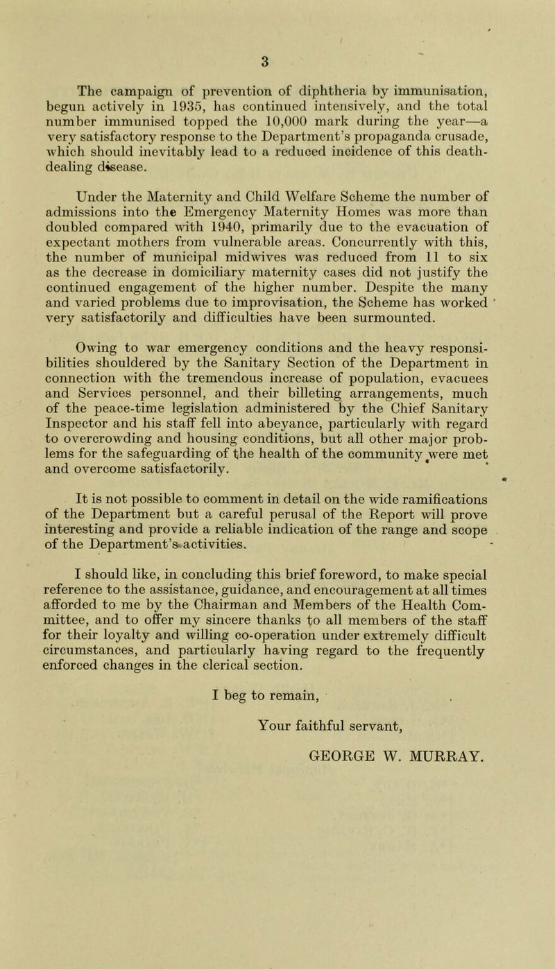 The campaign of prevention of diphtheria by immunisation, begun actively in 1935, has continued intensively, and the total number immunised topped the 10,000 mark during the year—a very satisfactory response to the Department’s propaganda crusade, which should inevitably lead to a reduced incidence of this death- dealing disease. Under the Maternity and Child Welfare Scheme the number of admissions into the Emergency Maternity Homes was more than doubled compared with 1940, primarily due to the evacuation of expectant mothers from vulnerable areas. Concurrently with this, the number of municipal midwives was reduced from 11 to six as the decrease in domiciliary maternity cases did not justify the continued engagement of the higher number. Despite the many and varied problems due to improvisation, the Scheme has worked very satisfactorily and difficulties have been surmounted. Owing to war emergency conditions and the heavy responsi- bilities shouldered by the Sanitary Section of the Department in connection with the tremendous increase of population, evacuees and Services personnel, and their billeting arrangements, much of the peace-time legislation administered by the Chief Sanitary Inspector and his staff fell into abeyance, particularly with regard to overcrowding and housing conditions, but all other major prob- lems for the safeguarding of the health of the community were met and overcome satisfactorily. It is not possible to comment in detail on the wide ramifications of the Department but a careful perusal of the Keport will prove interesting and provide a reliable indication of the range and scope of the Department’s, activities. I should like, in concluding this brief foreword, to make special reference to the assistance, guidance, and encouragement at all times afforded to me by the Chairman and Members of the Health Com- mittee, and to offer my sincere thanks to all members of the staff for their loyalty and willing co-operation under extremely difficult circumstances, and particularly having regard to the frequently enforced changes in the clerical section. I beg to remain, Yoiir faithful servant, GEORGE W. MURRAY.