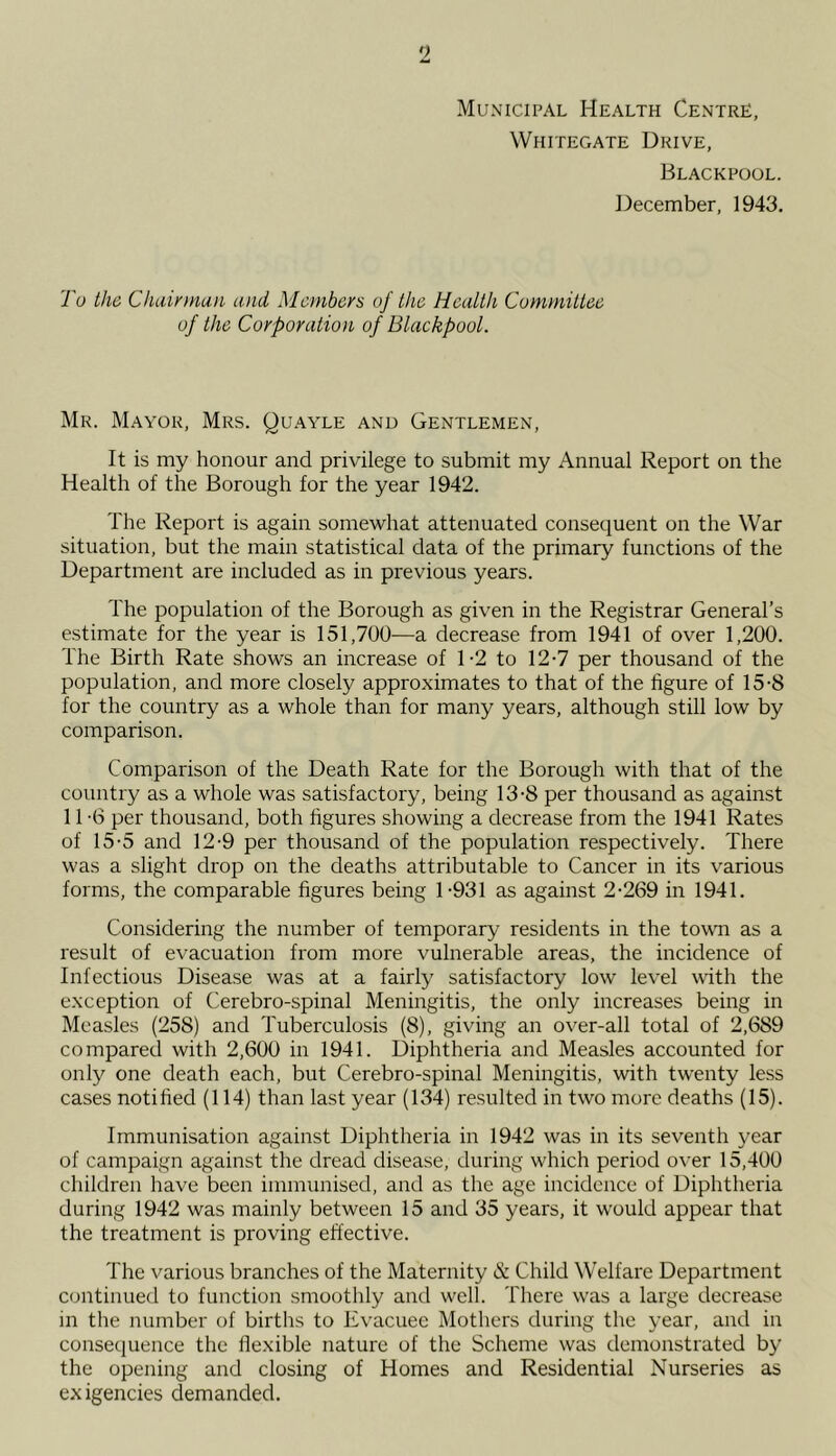 Municipal Health Centre, Whitegate Drive, Blackpool. ])ecember, 1943. To the Chuinnaii and Members of the Health Committee of the Corporation of Blackpool. Mr. Mayor, Mrs. Quayle and Gentlemen, It is my honour and privilege to submit my Annual Report on the Health of the Borough for the year 1942. The Report is again somewhat attenuated consequent on the War situation, but the main statistical data of the primary functions of the Department are included as in previous years. The population of the Borough as given in the Registrar General’s estimate for the year is 151,700—a decrease from 1941 of over 1,200. The Birth Rate shows an increase of 1-2 to 12-7 per thousand of the population, and more closely approximates to that of the figure of 15-8 for the country as a whole than for many years, although still low by comparison. Comparison of the Death Rate for the Borough with that of the country as a whole was satisfactory, being 13-8 per thousand as against 11 -6 per thousand, both figures showing a decrease from the 1941 Rates of 15-5 and 12-9 per thousand of the population respectively. There was a slight drop on the deaths attributable to Cancer in its various forms, the comparable figures being 1-931 as against 2-269 in 1941. Considering the number of temporary residents in the town as a result of evacuation from more vulnerable areas, the incidence of Infectious Disease was at a fairly satisfactory low level with the exception of Cerebro-spinal Meningitis, the only increases being in Measles (258) and Tuberculosis (8), giving an over-all total of 2,689 compared with 2,600 in 1941. Diphtheria and Measles accounted for only one death each, but Cerebro-spinal Meningitis, with twenty less cases notified (114) than last year (134) resulted in two more deaths (15). Immunisation against Diphtheria in 1942 was in its seventh year of campaign against the dread disease, during which period o^•er 15,400 children have been immunised, and as the age incidence of Diphtheria during 1942 was mainly between 15 and 35 years, it would appear that the treatment is proving effective. The various branches of the Maternity & Child Welfare Department continued to function smoothly and well. There was a large decrease in the number of births to Evacuee Mothers during the year, and in conseciuence the flexible nature of the Scheme was demonstrated by the opening and closing of Homes and Residential Nurseries as exigencies demanded.