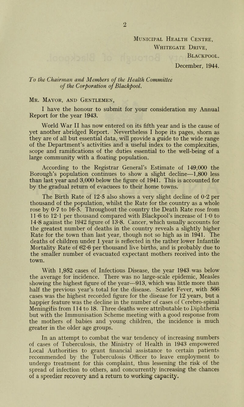 Municipal Health Centre, Whitegate Drive, Blackpool. December, 1944. J'o the Chairman and Members of the Health Committee of the Corporation of Blackpool. Mr. Mayor, and Gentlemen, I have the honour to submit for your consideration my Annual Report for the year 1943. World War II has now entered on its fifth year and is the cause of yet another abridged Report. Nevertheless I hope its pages, shorn as they are of all but essential data, will provide a guide to the wide range of the Department’s activities and a useful index to the complexities, scope and ramifications of the duties essential to the well-being of a large community with a floating population. According to the Registrar General’s Estimate of 149,000 the Borough’s population continues to show a slight decline—1,800 less than last year and 3,000 below the figure of 1941. This is accounted for by the gradual return of evacuees to their home towns. The Birth Rate of 12-5 also shows a very slight decline of 0-2 per thousand of the population, whilst the Rate for the country as a whole rose by 0-7 to 16-5. Throughout the country the Death Rate rose from 11 -6 to 12T per thousand compared with Blackpool’s increase of 1 -0 to 14-8 against the 1942 figure of 13-8. Cancer, which usually accounts for the greatest number of deaths in the country reveals a slightly higher Rate for the town than last year, though not so high as in 1941. The deaths of children under 1 year is reflected in the rather lower Infantile Mortality Rate of 62-6 per thousand live births, and is probably due to the smaller number of evacuated expectant mothers received into the town. With 1,952 cases of Infectious Disease, the year 1943 was below the average for incidence. There was no large-scale epidemic. Measles showing the highest figure of the year—913, which was little more than half the previous year’s total for the disease. Scarlet Fev^er, with 566 cases was the highest recorded figure for the disease for 12 years, but a happier feature was the decline in the number of cases of Cerebro-spinal Meningitis from 114 to 18. Three deaths were attributable to Diphtheria but with the Immunisation Scheme meeting with a good response from the mothers of babies and young children, the incidence is much greater in the older age groups. In an attempt to combat the war tendency of increasing numbers of cases of Tuberculosis, the Ministry of Health in 1943 empowered Local Authorities to grant financial assistance to certain patients recommended b}^ the Tuberculosis Olficer to leave employment to undergo treatment for this complaint, thus lessening the risk of the spread of infection to others, and concurrently increasing the chances of a speedier recover)' and a return to working capacity.