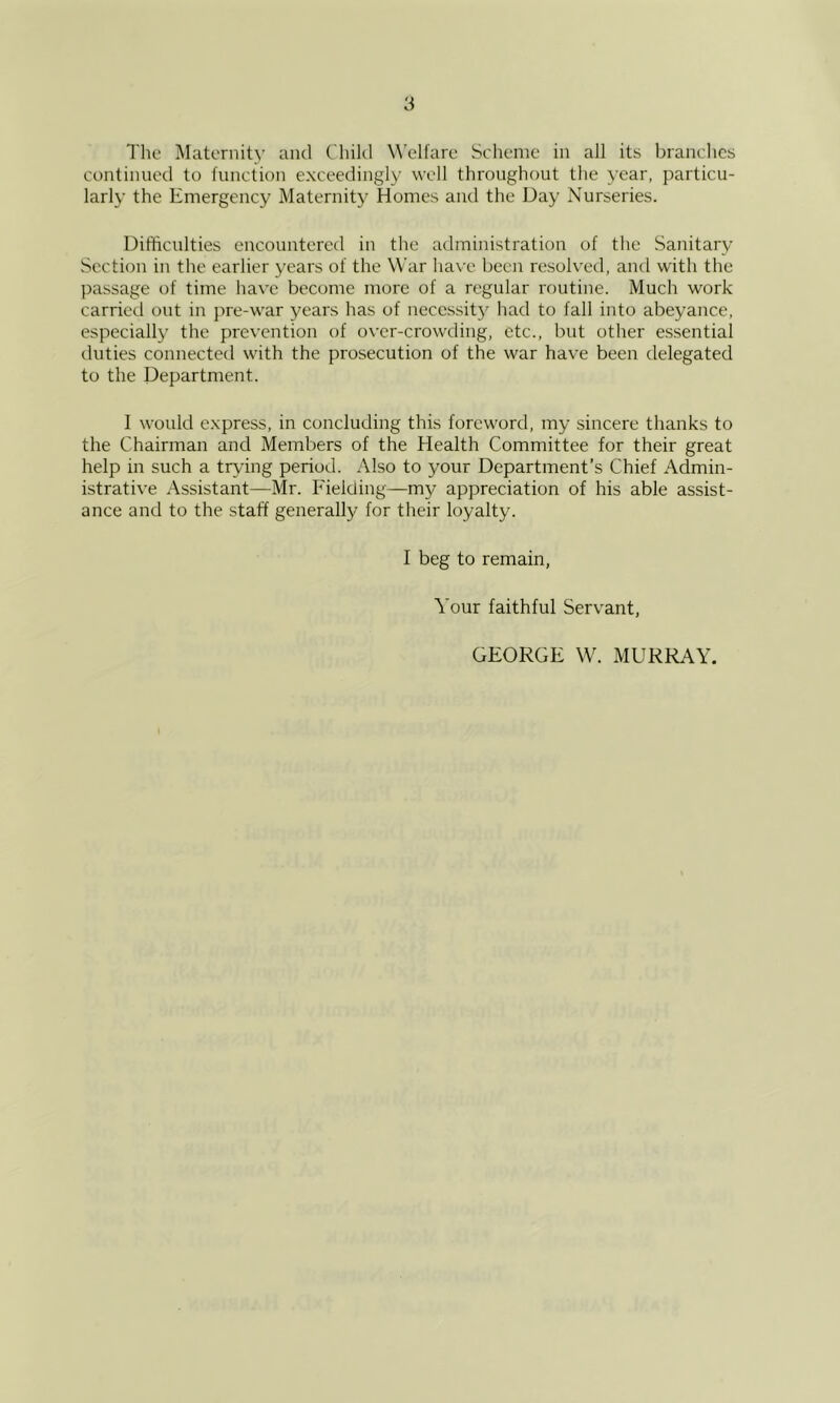 The Maternity and Child Welfare Scheme in all its branches continued to function exceedingly well throughout the year, particu- larly the Emergency Maternity Homes and the Day Nurseries. Difficulties encountered in the administration of the Sanitary Section in the earlier years of the War have been resolved, and with the passage of time have become more of a regular routine. Much work carried out in pre-war years has of necessity had to fall into abeyance, especially the prev’ention of over-crowding, etc., but other essential tluties connected with the prosecution of the war have been delegated to the Department. 1 would express, in concluding this foreword, my sincere thanks to the Chairman and Members of the Health Committee for their great help in such a trying period. Also to your Department’s Chief Admin- istrative Assistant—Mr. Fielding—my appreciation of his able assist- ance and to the staff generally for their loyalty. I beg to remain, Your faithful Servant, GEORGE W. MURRAY.