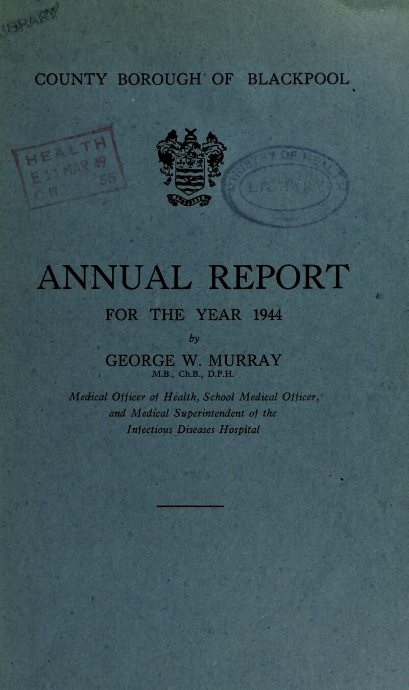 COUNTY BOROUGH'OF BLACKPOOL ANNUAL REPORT FOR THE YEAR 1944 by GEORGE W. MURRAY . M.B., Ch.B., D.P.H. Medical Ojjicer of Health, School Medical Officer, and Medical Superintendent of the Infectious Diseases Hospital