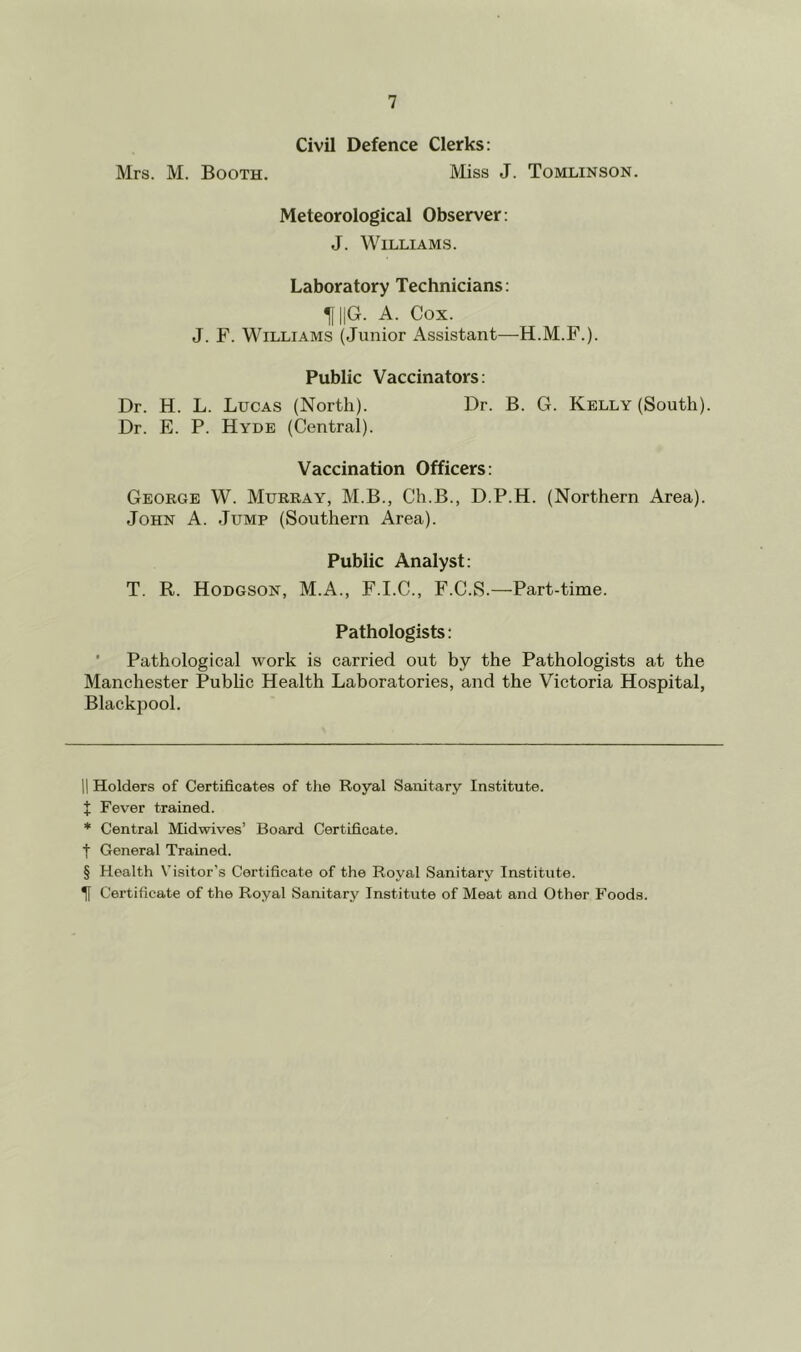 Civil Defence Clerks: Mrs. M. Booth. Miss J. Tomlinson. Meteorological Observer: J. Williams. Laboratory Technicians: 11 ||G. A. Cox. J. F. Williams (Junior Assistant—H.M.F.). Public Vaccinators: Dr. H. L. Lucas (North). Dr. B. G. Kelly (South). Dr. E. P. Hyde (Central). Vaccination Officers: Geoege W. Mukkay, M.B., Ch.B., D.P.H. (Northern Area). John A. Jump (Southern Area). Public Analyst: T. R. Hodgson, M.A., F.I.C., F.C.S.—Part-time. Pathologists: ’ Pathological work is carried out by the Pathologists at the Manchester Public Health Laboratories, and the Victoria Hospital, Blackpool. 11 Holders of Certificates of the Royal Sanitary Institute, t Fever trained. * Central Midwives’ Board Certificate, t General Trained. § Health Visitor’s Certificate of the Royal Sanitary Institute. ^ Certificate of the Royal Sanitary Institute of Meat and Other Foods.