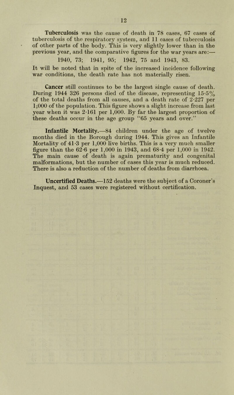 Tuberculosis was the cause of death in 78 cases, 67 cases of tuberculosis of the respiratory system, and 11 cases of tuberculosis of other parts of the body. This is very slightly lower than in the previous year, and the comparative figures for the war years are:— 1940, 73; 1941, 95; 1942, 75 and 1943, 83. It will be noted that in spite of the increased incidence following war conditions, the death rate has not materially risen. Cancer still continues to be the largest single cause of death. During 1944 326 persons died of the disease, representing 15-5% of the total deaths from all causes, and a death rate of 2-227 per l-,000 of the population. This figure shows a slight increase from last year when it was 2-161 per 1,000. By far the largest proportion of these deaths occur in the age group “65 years and over.” Infantile Mortality.—84 children under the age of twelve months died in the Borough during 1944. This gives an Infantile Mortality of 41-3 per 1,000 live births. This is a very much smaller figure than the 62-6 per 1,000 in 1943, and 68-4 per 1,000 in 1942. The main cause of death is again prematurity and congenital malformations, but the number of cases this year is much reduced. There is also a reduction of the number of deaths from diarrhoea. Uncertified Deaths.—152 deaths were the subject of a Coroner’s Inquest, and 53 cases were registered without certification.