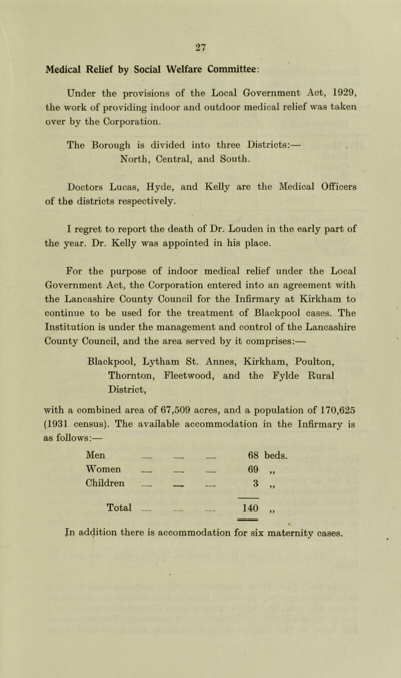 Medical Relief by Social Welfare Committee: Under the provisions of the Local Government Act, 1929, the work of providing indoor and outdoor medical relief was taken over by the Corporation. The Borough is divided into three Districts:— North, Central, and South. Doctors Lucas, Hyde, and Kelly are the Medical Officers of the districts respectively. I regret to report the death of Dr. Louden in the early part of the year. Dr. Kelly was appointed in his place. For the purpose of indoor medical relief under the Local Government Act, the Corporation entered into an agreement with the Lancashire County Council for the Infirmary at Kirkham to continue to be used for the treatment of Blackpool cases. The Institution is under the management and control of the Lancashire County Council, and the area served by it comprises:— Blackpool, Lydham St. Annes, Kirkham, Poulton, Thornton, Fleetwood, and the Fylde Rural District, with a combined area of 67,509 acres, and a population of 170,625 (1931 census). The available accommodation in the Infirmary is as follows:— Men 68 beds. Women 69 „ Children 3 „ Total 140 „ In addition there is accommodation for six maternity cases.