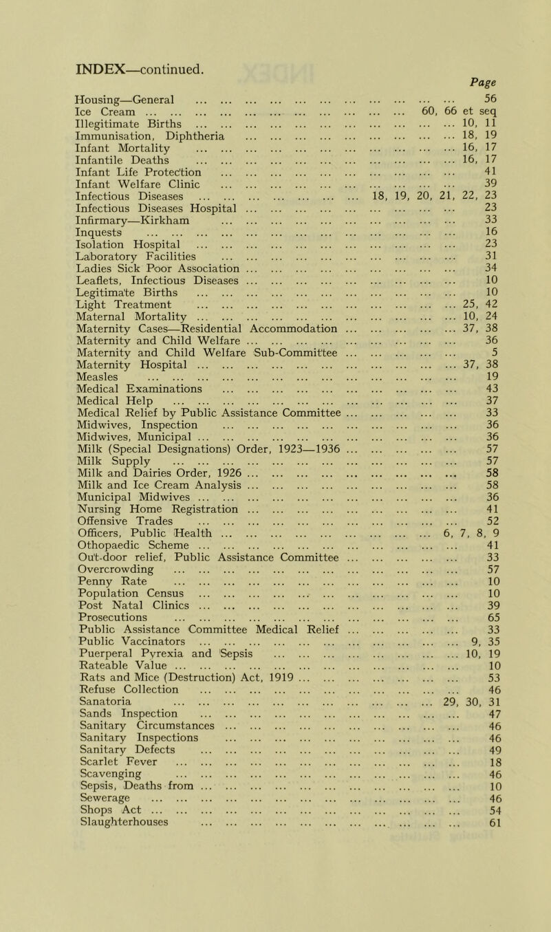 Housing—General Page 56 Ice Cream ... ... 60, 66 et seq Illegitimate Births ... 10, 11 Immunisation, Diphtheria ... 18, 19 Infant Mortality ... 16, 17 Infantile Deaths ... 16, 17 Infant Life Protection 41 Infant Welfare Clinic 39 Infectious Diseases 18, 19, 20, 21, 22, 23 Infectious Diseases Hospital 23 Infirmary—Kirkham 33 Inquests 16 Isolation Hospital 23 Laboratory Facilities 31 Ladies Sick Poor Association 34 Leaflets, Infectious Diseases 10 Legitimate Births 10 Light Treatment ... 25, 42 Maternal Mortality ... 10, 24 Maternity Cases—Residential Accommodation ... ... 37, 38 Maternity and Child Welfare 36 Maternity and Child Welfare Sub-Committee ... 5 Maternity Hospital ... 37, 38 Measles 19 Medical Examinations 43 Medical Help 37 Medical Relief by Public Assistance Committee ... 33 Midwives, Inspection 36 Midwives, Municipal 36 Milk (Special Designations) Order, 1923—1936 ... 57 Milk Supply 57 Milk and Dairies Order, 1926 ••• ••• ••• 58 Milk and Ice Cream Analysis 58 Municipal Midwives 36 Nursing Home Registration 41 Offensive Trades 52 Officers, Public Health 6, 7, 8, 9 Othopaedic Scheme 41 Ou't-door relief. Public Assistance Committee ... 33 Overcrowding 57 Penny Rate 10 Population Census 10 Post Natal Clinics 39 Prosecutions 65 Public Assistance Committee Medical Relief ... 33 Public Vaccinators ... 9, 35 Puerperal Pvrexia and Sepsis ... 10, 19 Rateable Value 10 Rats and Mice (Destruction) Act, 1919 53 Refuse Collection 46 Sanatoria 29, 30, 31 Sands Inspection 47 Sanitary Circumstances 46 Sanitary Inspections 46 Sanitary Defects 49 Scarlet Fever 18 Scavenging 46 Sepsis, Deaths from 10 Sewerage 46 Shops Act 54 Slaug.hterhouses 61