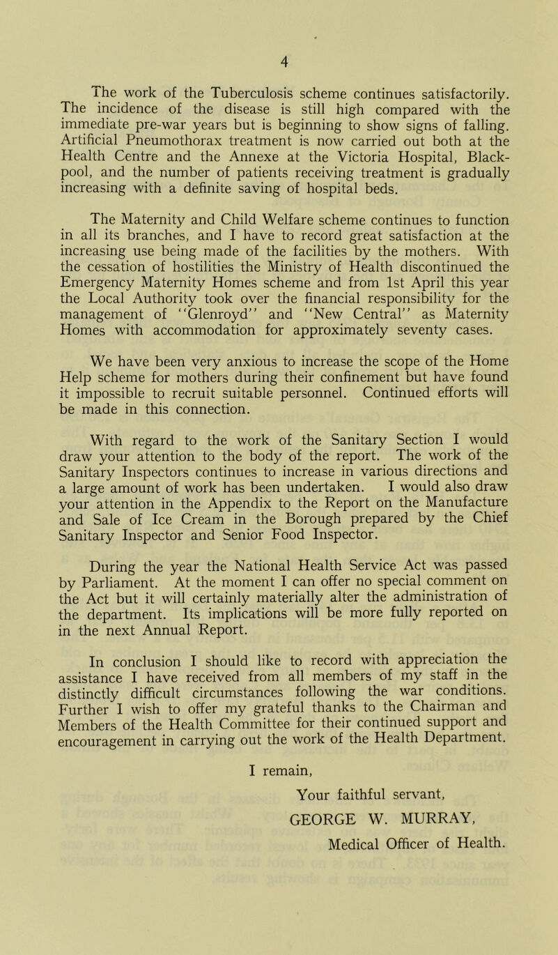 ihe work of the Tuberculosis scheme continues satisfactorily. The incidence of the disease is still high compared with the immediate pre-war years but is beginning to show signs of falling. Artificial Pneumothorax treatment is now carried out both at the Health Centre and the Annexe at the Victoria Hospital, Black- pool, and the number of patients receiving treatment is gradually increasing with a definite saving of hospital beds. The Maternity and Child Welfare scheme continues to function in all its branches, and I have to record great satisfaction at the increasing use being made of the facilities by the mothers. With the cessation of hostilities the Ministry of Health discontinued the Emergency Maternity Homes scheme and from 1st April this year the Local Authority took over the financial responsibility for the management of “Glenroyd” and “New Central’’ as Maternity Homes with accommodation for approximately seventy cases. We have been very anxious to increase the scope of the Home Help scheme for mothers during their confinement but have found it impossible to recruit suitable personnel. Continued efforts will be made in this connection. With regard to the work of the Sanitary Section I would draw your attention to the body of the report. The work of the Sanitary Inspectors continues to increase in various directions and a large amount of work has been undertaken. I would also draw your attention in the Appendix to the Report on the Manufacture and Sale of Ice Cream in the Borough prepared by the Chief Sanitary Inspector and Senior Food Inspector. During the year the National Health Service Act was passed by Parliament. At the moment I can offer no special comment on the Act but it will certainly materially alter the administration of the department. Its implications will be more fully reported on in the next Annual Report. In conclusion I should like to record with appreciation the assistance I have received from all members of my staff in the distinctly difficult circumstances following the war conditions. Further I wish to offer my grateful thanks to the Chairman and Members of the Health Committee for their continued support and encouragement in carrying out the work of the Health Department. I remain. Your faithful servant, GEORGE W. MURRAY, Medical Officer of Health.