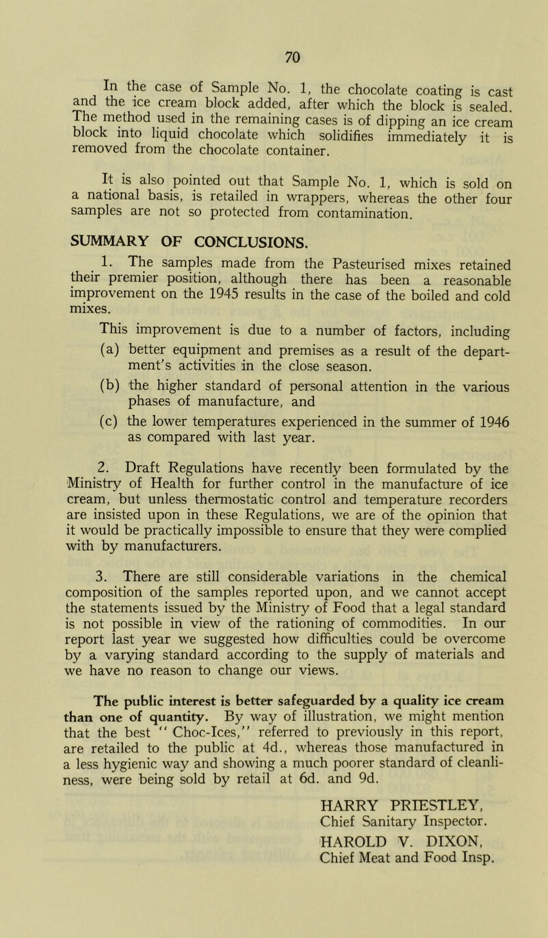 In the case of Sample No. 1, the chocolate coating is cast and the ice cream block added, after which the block is sealed. The method used in the remaining cases is of dipping an ice cream block into liquid chocolate which solidifies immediately it is removed from the chocolate container. It is also pointed out that Sample No. 1, which is sold on a national basis, is retailed in wrappers, whereas the other four samples are not so protected from contamination. SUMMARY OF CONCLUSIONS. 1. The samples made from the Pasteurised mixes retained their premier position, although there has been a reasonable improvement on the 1945 results in the case of the boiled and cold mixes. This improvement is due to a number of factors, including (a) better equipment and premises as a result of the depart- ment's activities in the close season. (b) the higher standard of personal attention in the various phases of manufacture, and (c) the lower temperatures experienced in the summer of 1946 as compared with last year. 2. Draft Regulations have recently been formulated by the Ministry of Health for further control in the manufacture of ice cream, but unless thermostatic control and temperature recorders are insisted upon in these Regulations, we are of the opinion that it would be practically impossible to ensure that they were complied with by manufacturers. 3. There are still considerable variations in the chemical composition of the samples reported upon, and we cannot accept the statements issued by the Ministry of Food that a legal standard is not possible in view of the rationing of commodities. In our report last year we suggested how difficulties could be overcome by a varying standard according to the supply of materials and we have no reason to change our views. The public interest is better safeguarded by a quality ice cream than one of quantity. By way of illustration, we might mention that the best  Choc-Ices,” referred to previously in this report, are retailed to the public at 4d., whereas those manufactured in a less hygienic way and showing a much poorer standard of cleanli- ness, were being sold by retail at 6d. and 9d. HARRY PRIESTLEY, Chief Sanitary Inspector. HAROLD V. DIXON, Chief Meat and Food Insp.