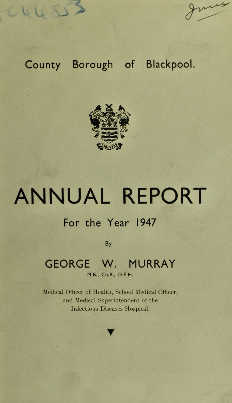 County Borough of Blackpool. ANNUAL REPORT For the Year 1947 By GEORGE W. MURRAY M.B., Ch.B., D.P.H. Medical Officer of Health, School Medical Officer, and Medical Superintendent of the Infectious Diseases Hospital.
