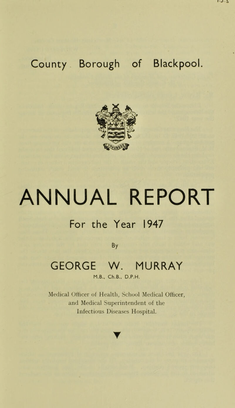 County. Borough of Blackpool. ANNUAL REPORT For the Year 1947 By GEORGE W. MURRAY M.B., Ch.B., D.P.H. Medical Officer of Health, School Medical Officer, and Medical Superintendent of the Infectious Diseases Hospital.