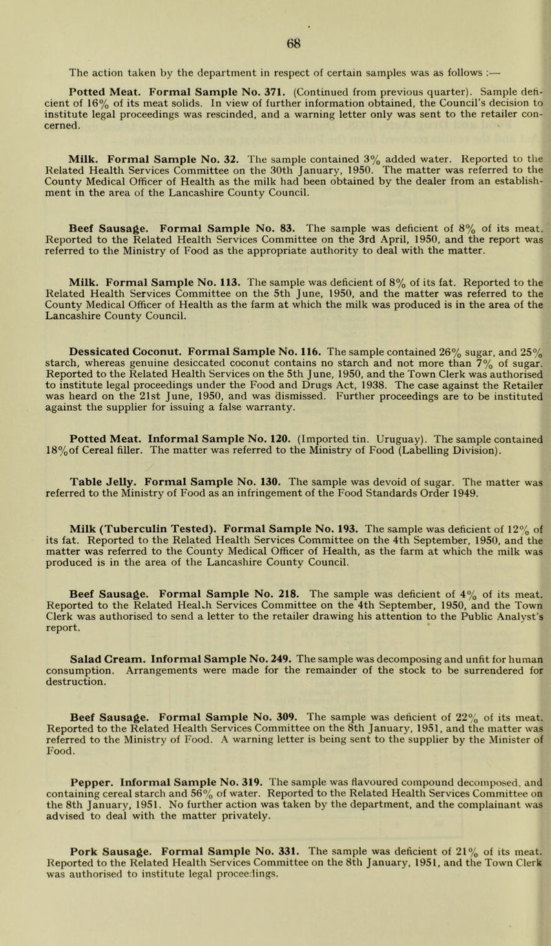 The action taken by the department in respect of certain samples was as follows :— Potted Meat. Formal Sample No. 371. (Continued from previous quarter). Sample defi- cient of 16% of its meat solids. In view of further information obtained, the Council’s decision to institute legal proceedings was rescinded, and a warning letter only was sent to the retailer con- cerned. Milk. Formal Sample No. 32. The sample contained 3% added water. Reported to the Related Health Services Committee on the 30th January, 1950. The matter was referred to the County Medical Officer of Health as the milk had been obtained by the dealer from an establish- ment in the area of the Lancashire County Council. Beef Sausage. Formal Sample No. 83. The sample was deficient of 8% of its meat. Reported to the Related Health Services Committee on the 3rd April, 1950, and the report was referred to the Ministry of Food as the appropriate authority to deal with the matter. Milk. Formal Sample No. 113. The sample was deficient of 8% of its fat. Reported to the Related Health Services Committee on the 5th June, 1950, and the matter was referred to the County Medical Officer of Health as the farm at which the milk was produced is in the area of the Lancashire County Council. Dessicated Coconut. Formal Sample No. 116. The sample contained 26% sugar, and 25% starch, whereas genuine desiccated coconut contains no starch and not more than 7% of sugar. Reported to the Related Health Services on the 5th June, 1950, and the Town Clerk was authorised to institute legal proceedings under the Food and Drugs Act, 1938. The case against the Retailer was heard on the 21st June, 1950, and was dismissed. Further proceedings are to be instituted against the supplier for issuing a false warranty. Potted Meat. Informal Sample No. 120. (Imported tin. Uruguay). The sample contained 18%of Cereal filler. The matter was referred to the Ministry of Food (Labelling Division). Table Jelly. Formal Sample No. 130. The sample was devoid of sugar. The matter was referred to the Ministry of Food as an infringement of the Food Standards Order 1949. Milk (Tuberculin Tested). Formal Sample No. 193. The sample was deficient of 12% of its fat. Reported to the Related Health Services Committee on the 4th September, 1950, and the matter was referred to the County Medical Officer of Health, as the farm at which the milk was produced is in the area of the Lancashire County Council. Beef Sausage. Formal Sample No. 218. The sample was deficient of 4% of its meat. Reported to the Related HeaLh Services Committee on the 4th September, 1950, and the Town Clerk was authorised to send a letter to the retailer drawing his attention to the Public Analyst’s report. Salad Cream. Informal Sample No. 249. The sample was decomposing and unfit for human consumption. Arrangements were made for the remainder of the stock to be surrendered for destruction. Beef Sausage. Formal Sample No. 309. The sample was deficient of 22% of its meat. Reported to the Related Health Services Committee on the 8th January, 1951, and the matter was referred to the Ministry of Food. A warning letter is being sent to the supplier by the Minister of Food. Pepper. Informal Sample No. 319. The sample was flavoured compound decomposed, and containing cereal starch and 56% of water. Reported to the Related Health Services Committee on the 8th January, 1951. No further action was taken by the department, and the complainant was advised to deal with the matter privately. Pork Sausage. Formal Sample No. 331. The sample was deficient of 21% of its meat. Reported to the Related Health Services Committee on the 8th January, 1951, and the Town Clerk was authorised to institute legal proceedings.