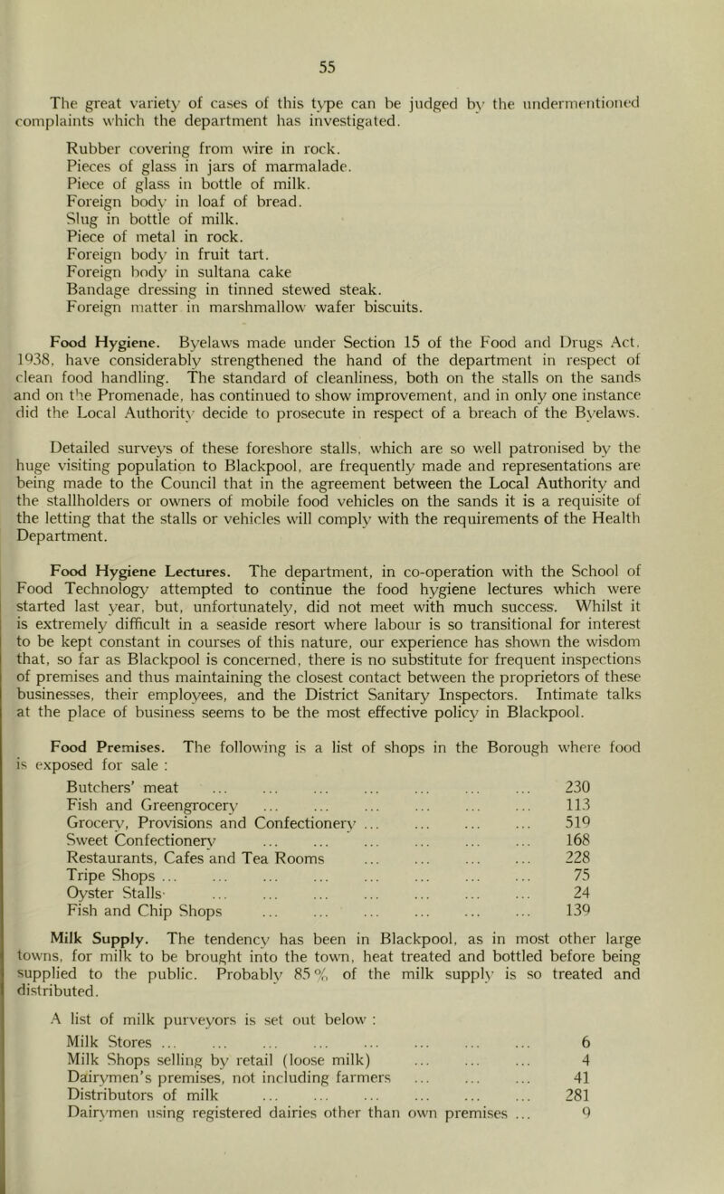 The great variety of cases of this Upe can be judged by the undermentioned complaints which the department has investigated. Rubber covering from wire in rock. Pieces of glass in jars of marmalade. Piece of glass in bottle of milk. Foreign body in loaf of bread. Slug in bottle of milk. Piece of metal in rock. Foreign body in fruit tart. Foreign body in sultana cake Bandage dressing in tinned stewed steak. Foreign matter in marshmallow wafer biscuits. Food Hygiene. Byelaws made under Section 15 of the Food and Drugs Act. 1^38, have considerably .strengthened the hand of the department in respect of clean food handling. The standard of cleanliness, both on the stalls on the sands and on the Promenade, has continued to show improvement, and in only one instance did the Local Authority decide to prosecute in respect of a breach of the Byelaws. Detailed surveys of these foreshore stalls, which are so well patronised by the huge visiting population to Blackpool, are frequently made and representations are being made to the Council that in the agreement between the Local Authority and the stallholders or owners of mobile food vehicles on the sands it is a requisite of the letting that the stalls or vehicles will comply with the requirements of the Health Department. Food Hygiene Lectures. The department, in co-operation with the School of Food Technology attempted to continue the food hygiene lectures which were started last year, but, unfortunately, did not meet with much success. Whilst it is extremely difficult in a seaside resort whei'e labour is so transitional for interest to be kept constant in courses of this nature, our experience has shown the wisdom that, so far as Blackpool is concerned, there is no substitute for frequent inspections of premises and thus maintaining the closest contact between the proprietors of these businesses, their employees, and the District Sanitary Inspectors. Intimate talks at the place of business seems to be the most effective policy in Blackpool. Food Premises. The following is a list of shops in the Borough where food is exposed for sale : Butchers’ meat ... ... ... ... ... ... ... 230 Fish and Greengrocery ... ... ... ... 113 Grocery, Provisions and Confectioner\- ... ... 51d Sweet Confectionery^ ... ... ... ... ... ... 168 Restaurants, Cafes and Tea Rooms ... ... 228 Tripe Shops ... ... ... ... ... ... 75 Oyster Stalls' ... ... ... ... ... ... ... 24 Fish and Chip Shops ... ... ... ... ... ... 130 Milk Supply. The tendency has been in Blackpool, as in most other large towns, for milk to be brought into the town, heat treated and bottled before being supplied to the public. Probably 85% of the milk supply is so treated and distributed. A list of milk purveyors is set out below : Milk Stores ... ... ... ... ... ... ... ... 6 Milk Shops selling by retail (loose milk) ... ... ... 4 Dairymen’s premises, not including farmers ... ... ... 41 Distributors of milk ... ... ... ... ... ... 281 Dairymen using registered dairies other than own premises ... 6