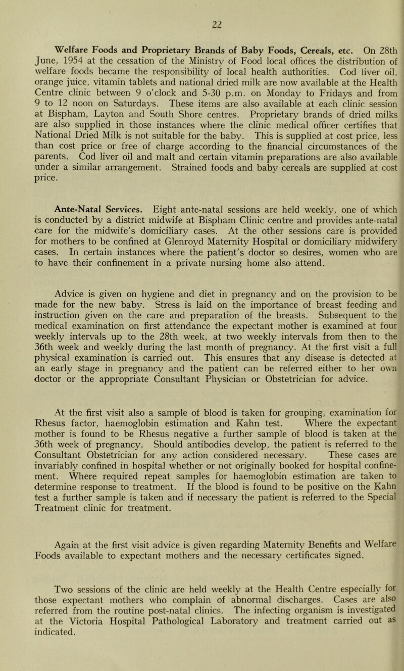 21 Welfare Foods and Proprietary Brands of Baby Foods, Cereals, etc. On 28th June, 1954 at the cessation of the Ministry of Food local offices the distribution of welfare foods became the responsibility of local health authorities. Cod liver oil, orange juice, vitamin tablets and national dried milk are now available at the Health Centre clinic between 9 o’clock and 5-30 p.m. on Monday to Fridays and from 9 to 12 noon on Saturdays. These items are also available at each clinic session at Bispham, Layton and South Shore centres. Proprietary brands of dried milks are also supplied in those instances where the clinic medical officer certifies that National Dried Milk is not suitable for the baby. This is supplied at cost price, less than cost price or free of charge according to the financial circumstances of the parents. Cod liver oil and malt and certain vitamin preparations are also available under a similar arrangement. Strained foods and baby cereals are supplied at cost price. Ante-Natal Services, Eight ante-natal sessions are held weekly, one of which is conducted by a district midwife at Bispham Clinic centre and provides ante-natal care for the midwife’s domiciliary cases. At the other sessions care is provided for mothers to be confined at Glenroyd Maternity Hospital or domiciliar}^ midwiferj' cases. In certain instances where the patient’s doctor so desires, women who are to have their confinement in a private nursing home also attend. Advice is given on hygiene and diet in pregnancy and on the provision to be made for the new baby. Stress is laid on the importance of breast feeding and instruction given on the care and preparation of the breasts. Subsequent to the medical examination on first attendance the expectant mother is examined at four weekly intervals up to the 28th week, at two weekly intervals from then to the 36th week and weekly during the last month of pregnancy. At the first visit a full physical examination is carried out. This ensures that any disease is detected at an early stage in pregnancy and the patient can be referred either to her own doctor or the appropriate Consultant Physician or Obstetrician for advice. At the first visit also a sample of blood is taken for grouping, examination for Rhesus factor, haemoglobin estimation and Kahn test. Where the expectant mother is found to be Rhesus negative a further sample of blood is taken at the 36th week of pregnancy. Should antibodies develop, the patient is referred to the Consultant Obstetrician for any action considered necessary. These cases are invariably confined in hospital whether or not originally booked for hospital confine- ment. Where required repeat samples for haemoglobin estimation are taken to determine response to treatment. If the blood is found to be positive on the Kahn test a further sample is taken and if necessary the patient is referred to the Special Treatment clinic for treatment. Again at the first visit advice is given regarding Maternity Benefits and Welfare Foods available to expectant mothers and the necessary certificates signed. Two sessions of the clinic are held weekly at the Health Centre especially for those expectant mothers who complain of abnormal discharges. Cases are also referred from the routine post-natal clinics. The infecting organism is investigated at the Victoria Hospital Pathological Laboratory and treatment carried out as indicated.