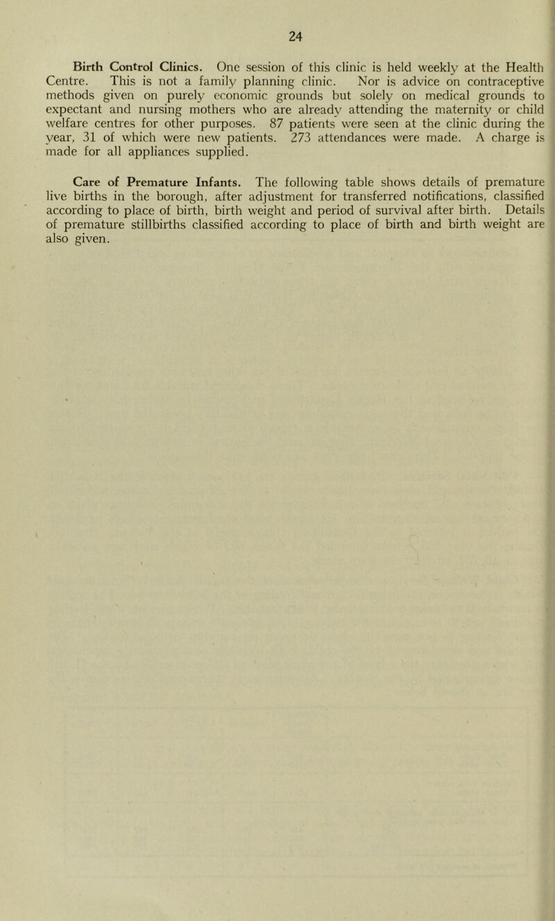 Birth Control Clinics. One session of this clinic is held weekly at the Health Centre. This is not a family planning clinic. Nor is advice on contraceptive methods given on purely economic grounds but solely on medical grounds to expectant and nursing mothers who are already attending the maternity or child welfare centres for other purposes. 87 patients were seen at the clinic during the year, 31 of which were new patients. 273 attendances were made. A charge is made for all appliances supplied. Care of Premature Infants. The following table shows details of premature live births in the borough, after adjustment for transferred notifications, classified according to place of birth, birth weight and period of survival after birth. Details of premature stillbirths classified according to place of birth and birth weight are also given.