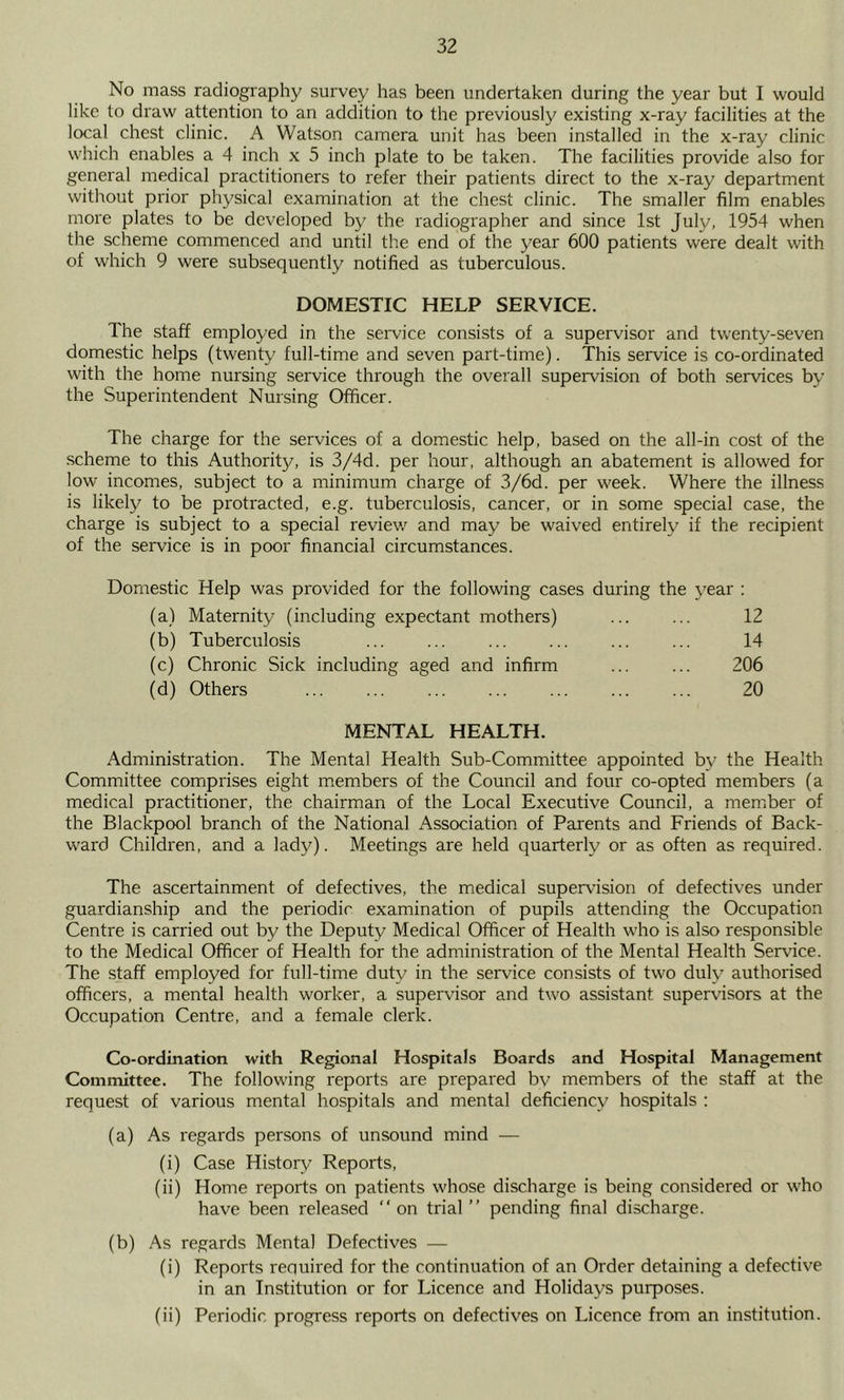 No mass radiography survey has been undertaken during the year but I would like to draw attention to an addition to the previously existing x-ray facilities at the local chest clinic. A Watson camera unit has been installed in the x-ray clinic which enables a 4 inch x 5 inch plate to be taken. The facilities provide also for general medical practitioners to refer their patients direct to the x-ray department without prior physical examination at the chest clinic. The smaller film enables more plates to be developed by the radiographer and since 1st July, 1954 when the scheme commenced and until the end of the year 600 patients were dealt with of which 9 were subsequently notified as tuberculous. DOMESTIC HELP SERVICE. The staff employed in the service consists of a supervisor and tvventy-seven domestic helps (twenty full-time and seven part-time). This service is co-ordinated with the home nursing service through the overall supervision of both services by the Superintendent Nursing Officer. The charge for the services of a domestic help, based on the all-in cost of the scheme to this Authorit}/, is 3/4d. per hour, although an abatement is allowed for low incomes, subject to a minimum charge of 3/6d. per week. Where the illness is likely to be protracted, e.g. tuberculosis, cancer, or in some special case, the charge is subject to a special review and may be waived entirely if the recipient of the service is in poor financial circumstances. Domestic Help was provided for the following cases during the year : (a) Maternity (including expectant mothers) ... ... 12 (b) Tuberculosis ... ... ... ... 14 (c) Chronic Sick including aged and infirm ... ... 206 (d) Others ... ... ... ... ... ... ... 20 MENTAL HEALTH. Administration. The Mental Health Sub-Committee appointed by the Health Committee comprises eight m.embers of the Council and four co-opted members (a medical practitioner, the chairman of the Local Executive Council, a member of the Blackpool branch of the National Association of Parents and Friends of Back- ward Children, and a lady). Meetings are held quarterly or as often as required. The ascertainment of defectives, the medical supervision of defectives under guardianship and the periodic examination of pupils attending the Occupation Centre is carried out by the Deputy Medical Officer of Health who is also responsible to the Medical Officer of Health for the administration of the Mental Health Service. The staff employed for full-time duty in the service consists of two duly authorised officers, a mental health worker, a supervisor and two assistant supervisors at the Occupation Centre, and a female clerk. Co-ordination with Regional Hospitals Boards and Hospital Management Committee. The following reports are prepared bv members of the staff at the request of various mental hospitals and mental deficiency hospitals ; (a) As regards persons of unsound mind — (i) Case History Reports, (ii) Home reports on patients whose discharge is being considered or who have been released  on trial ” pending final discharge. (b) As regards Mental Defectives — (i) Reports required for the continuation of an Order detaining a defective in an Institution or for Licence and Holidays purposes. (ii) Periodic progress reports on defectives on Licence from an institution.