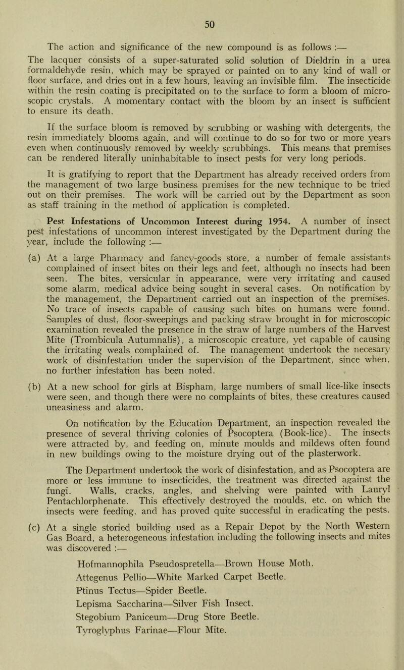 The action and significance of the new compound is as follows :— The lacquer consists of a super-saturated solid solution of Dieldrin in a urea formaldehyde resin, which may be sprayed or painted on to any kind of wall or floor surface, and dries out in a few hours, leaving an invisible film. The insecticide within the resin coating is precipitated on to the surface to form a bloom of micro- scopic crystals. A momentary contact with the bloom by an insect is sufficient to ensure its death. If the surface bloom is removed by scrubbing or washing with detergents, the resin immediately blooms again, and will continue to do so for two or more years even when continuously removed by weekly scrubbings. This means that premises can be rendered literally uninhabitable to insect pests for very long periods. It is gratifying to report that the Department has already received orders from the management of two large business premises for the new technique to be tried out on their premises. The work will be earned out by the Department as soon as staff training in the method of application is completed. Pest Infestations of Uncommon Interest during 1954. A number of insect pest infestations of uncommon interest investigated by the Department during the year, include the following :— (a) At a large Pharmacy and fancy-goods store, a number of female assistants complained of insect bites on their legs and feet, although no insects had been seen. The bites, versicular in appearance, were very irritating and caused some alarm, medical advice being sought in several cases. On notification by the management, the Department carried out an inspection of the premises. No trace of insects capable of causing such bites on humans were found. Samples of dust, floor-sweepings and packing straw brought in for microscopic examination revealed the presence in the straw of large numbers of the Harvest Mite (Trombicula Autumnalis), a microscopic creature, yet capable of causing the irritating weals complained of. The management undertook the necesary work of disinfestation under the supervision of the Department, since when, no further infestation has been noted. (b) At a new school for girls at Bispham, large numbers of small lice-like insects were seen, and though there were no complaints of bites, these creatures caused uneasiness and alarm. On notification by the Education Department, an inspection revealed the presence of several thriving colonies of Psocoptera (Book-lice). The insects were attracted by, and feeding on, minute moulds and mildews often found in new buildings owing to the moisture drying out of the plasterwork. The Department undertook the work of disinfestation, and as Psocoptera are more or less immune to insecticides, the treatment was directed against the fungi. Walls, cracks, angles, and shelving were painted vdth Lauiyfl Pentachlorphenate. This effectively destroyed the moulds, etc. on which the insects were feeding, and has proved quite successful in eradicating the pests. (c) At a single storied building used as a Repair Depot by the North Western Gas Board, a heterogeneous infestation including the following insects and mites was discovered :— Hofmannophila Pseudospretella—Brown House Moth. Attegenus Pellio—White Marked Carpet Beetle. Ptinus Tectus—Spider Beetle. Lepisma Saccharina—Silver Fish Insect. Stegobium Paniceum—Drug Store Beetle. Tyroglyphus Farinae—Flour Mite.