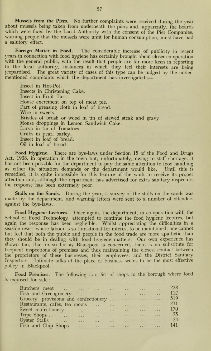 Mussels from the Piers. No further complaints were received during the year about mussels being taken from underneath the piers and, apparently, the boards which were fixed by the Local Authority with the consent of the Pier Companies, warning people that the mussels were unfit for human consumption, must have had a salutory effect. Foreign Matter in Food. The considerable increase of publicity in recent years in connection with food hygiene has certainly brought about closer co-operation with the general public, with the result that people are far more keen in reporting to the local authority, instances in which they feel their interests are being jeopardised. The great variety of cases of this type can be judged by the under- mentioned complaints which the department has investigated :— Insect in Hot-Pot. Insects in Christening Cake. Insect in Fruit Tart. House excrement on top of meat pie. Part of greasing cloth m loaf of bread. Wire in sweets. Bristles of brush or wood in tin of stewed steak and gravy. Mouse droppings in Lemon Sandwich Cake. Larva in tin of Tomatoes. Grubs in pearl barley. Insect in loaf of bread. Oil in loaf of bread. Food Hygiene. There are bye-laws under Section 15 of the Food and Drugs Act, 1938, in operation in the town but, unfortunately, owing to staff shortage, it has not been possible for the department to pay the same attention to food handling as either the situation demands or the department would like. Until this is remedied, it is quite impossible for this feature of the work to receive its proper attention and, although the department has advertised for extra sanitary inspectors the response has been e.xtremely poor. Stalls on the Sands. During the year, a survey of the stalls on the sands was made by the department, and warning letters were sent to a number of offenders against the bye-laws. Food Hygiene Lectures. Once again, the department, in co-operation with the School of Food Technology’, attempted to continue the food hygiene lectures, but again the response has been negligible. Whilst appreciating the difficulties in a seaside resort where labour is so transitional for interest to be maintained, one cannot but feel that both the public and people in the food trade are more apathetic than they should be in dealing with food hygiene matters. Our own experience has showm too, that in so far as Blackpool is concerned, there is no substitute for frequent inspections of premises and thus maintaining the closest contact betw'een the proprietors of these businesses, their employees, and the District Sanitary' Inspectors. Intimate talks at the place of business seems to be the most effective policy in Blackpool. Food Premises. The following is a list of shops in the borough where food is exposed for sale : Butchers’ meat ... ... ... ... ... 228 Fish and Greengrocery ... ... ... ... 112 Grocery, provisions and confectionery ... ... ... ... 519 Restaurants, cafes, tea rooms ... ... 231 Sweet confectionery ... ... ... ... ... • • • 170 Tripe Shops ... ... ... ... ... 75 Oyster Stalls ... ... ... ... ... 24 Fish and Chip Shops ... ... ... ... ... ... 141