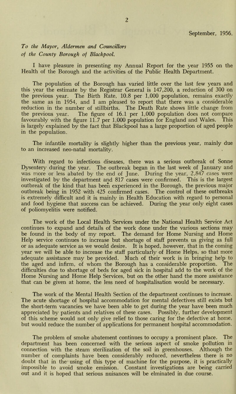 September, 1956. To the Mayor, Aldermen and Councillors of the County Borough of Blackpool. I have pleasure in presenting my Annual Report for the year 1955 on the Health of the Borough and the activities of the Public Health Department. The population of the Borough has varied little over the last few years and this year the estimate by the Registrar General is 147,200, a reduction of 300 on the previous year. The Birth Rate, 10.8 per 1,000 population, remains exactly the same as in 1954, and I am pleased to report that there was a considerable reduction in the number of stillbirths,. The Death Rate shows little change from the previous year. The figure of 16.1 per 1,000 population does not compare favourably with the figure 11.7 per 1,000 population for England and Wales. This is largely explained by the fact that Blackpool has a large proportion of aged people in the population. The infantile mortality is slightly higher than the previous year, mainly due to an increased neo-natal mortality. With regard to infectious diseases, there was a serious outbreak of Sonne Dysentery during the year. The outbreak began in the last week of January and was more or less abated by the end of June. During the year, 2,847 cases were investigated by the department and 817 cases were confirmed. This is the largest outbreak of the kind that has been experienced in the Borough, the previous major outbreak being in 1952 with 425 confirmed cases. The control of these outbreaks is extremely difficult and it is mainly in Health Education with regard to personal and food hygiene that success can be achieved. During the year only eight cases of poliomyelitis were notified. The work of the Local Health Services under the National Health Service Act continues to expand and details of the work done under the various sections may be found in the body of my report. The demand for Home Nursing and Home Help service continues to increase but shortage of staff prevents, us giving as full or as adequate service as we would desire. It is hoped, however, that in the coming year we will be able to increase the staff particularly of Home Helps, so that more adequate assistance may be provided. Much of their work is in bringing help to the aged and infirm, of whom the Borough has a considerable proportion. The difficulties due to shortage of beds for aged sick in hospital add to the work of the Home Nursing and Home Help Services, but on the other hand the more assistance that can be given at home, the less need of hospitalisation would be necessary. The work of the Mental Health Section of the department continues to increase. The acute shortage of hospital accommodation for mental defectives still exists but the short-term vacancies we have been able to get during the year have been much appreciated by patients and relatives of these cases. Possibly, further development of this scheme would not only give relief to those caring for the defective at home, but would reduce the number of applications for permanent hospital accommodation. The problem of smoke abatement continues to occupy a prominent place. The department has been concerned with the serious aspect of smoke pollution in connection with the steam sterilization of the soil in greenhouses. Although the number of complaints have been considerably reduced, nevertheless there is no doubt that in the -using of this type of machine for the purpose, it is practically impossible to avoid smoke emission. Constant investigations are being carried out and it is hoped that serious nuisances will be elminated in due course.