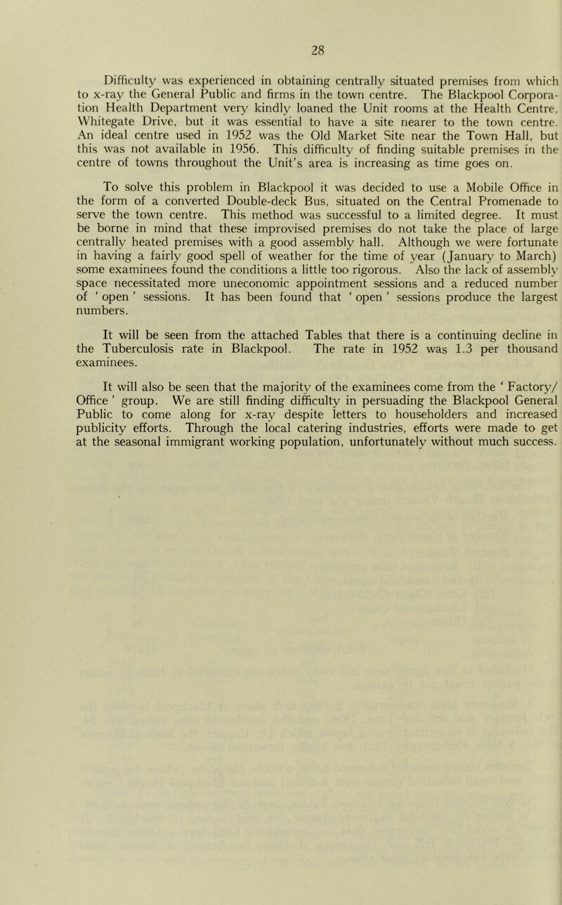 Difficulty was experienced in obtaining centrally situated premises from which to x-ray the General Public and firms in the town centre. The Blackpool Corpora- tion Health Department very kindly loaned the Unit rooms at the Health Centre, Whitegate Drive, but it was essential to have a site nearer to the town centre. An ideal centre used in 1952 was the Old Market Site near the Town Hall, but this was not available in 1956. This difficulty of finding suitable premises in the centre of towns throughout the Unit’s area is increasing as time goes on. To solve this problem in Blackpool it was decided to use a Mobile Office in the form of a converted Double-deck Bus, situated on the Central Promenade to serve the town centre. This method was successful to a limited degree. It must be borne in mind that these improvised premises do not take the place of large centrally heated premises with a good assembly hall. Although we were fortunate in having a fairly good spell of weather for the time of year (January to March) some examinees found the conditions a little too rigorous. Also the lack of assembly space necessitated more uneconomic appointment sessions and a reduced number of ‘ open ’ sessions. It has been found that ' open ’ sessions produce the largest numbers. It will be seen from the attached Tables that there is a continuing decline in the Tuberculosis rate in Blackpool. The rate in 1952 was 1.3 per thousand examinees. It will also be seen that the majority of the examinees come from the ‘ Factory/ Office ’ group. We are still finding difficulty in persuading the Blackpool General Public to come along for x-ray despite letters to householders and increased publicity efforts. Through the local catering industries, efforts were made to get at the seasonal immigrant working population, unfortunately without much success.