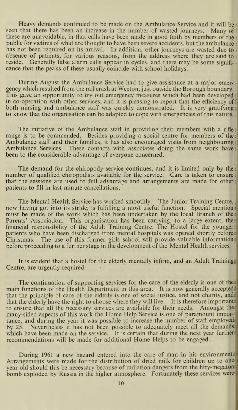 Heavy demands continued to be made on the Ambulance Service and it will be seen that there has been an increase in the number of wasted journeys. Many of these are unavoidable, in that calls have been made in good faith by members of the public for victims of what are thought to have been severe accidents, but the ambulance has not been required on its arrival. In addition, other journeys are wasted due to i absence of patients, for various reasons, from the address where they are said to • reside. Generally false alarm calls appear in cycles, and there may be some signifi- cance that the peaks of these usually coincide with school holidays. During August the Ambulance Service had to give assistance at a major emer- gency which resulted from the rail crash at Weeton, just outside the Borough boundary. This gave an opportunity to try out emergency measures which had been developed in co-operation with other services, and it is pleasing to report that the efficiency of both nursing and ambulance staff was quickly demonstrated. It is very gratifying: to know that the organisation can be adapted to cope with emergencies of this nature. The initiative of the Ambulance staff in providing their members with a rifle. range is to be commended. Besides providing a social centre for members of the. Ambulance staff and their families, it has also encouraged visits from neighbouring. Ambulance Services. These contacts with associates doing the same work have. been to the considerable advantage of everyone concerned. The demand for the chiropody service continues, and it is limited only by the number of qualified chiropodists available for the service. Care is taken to ensure that the sessions are used to full advantage and arrangements are made for other patients to fill in last minute cancellations. The Mental Health Service has worked smoothly. The Junior Training Centre, now having got into its stride, is fulfilling a most useful function. Special mention must be made of the work which has been undertaken by the local Branch of the. Parents’ Association. This organisation has been carrying, to a large extent, the. financial responsibility of the Adult Training Centre. The Hostel for the younger patients who have been discharged from mental hospitals was opened shortly before. Christmas. The use of this former girls school will provide valuable information before proceeding to a further stage in the development of the Mental Health services. It is evident that a hostel for the elderly mentally infirm, and an Adult Training- Centre, are urgently required. The continuation of supporting services for the care of the elderly is one of the. main functions of the Health Department in this area. It is now generally accepted that the principle of care of the elderly is one of social justice, and not charity, and. that the elderly have the right to choose where they will live. It is therefore important to ensure that all the necessary services are available for their needs. Amongst the many-sided aspects of this work the Home Help Service is one of paramount impor- tance, and during the year it was possible to increase the number of staff employed by 25. Nevertheless it has not been possible to adequately meet all the demands which have been made on the service. It is certain that during the next year further recommendations will be made for additional Home Helps to be engaged. During 1961 a new hazard entered into the care of man in his environment. Arrangements were made for the distribution of dried milk for children up to one year old should this be necessary because of radiation dangers from the fifty-megaton bomb exploded by Russia in the higher atmosphere. Fortunately these services were