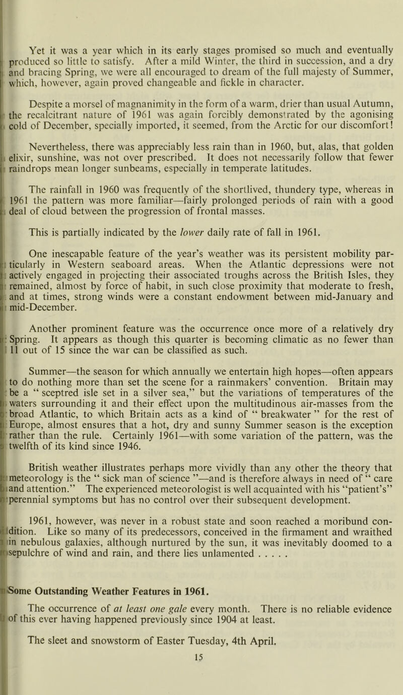 Yet it was a year which in its early stages promised so much and eventually produced so little to satisfy. After a mild Winter, the third in succession, and a dry i and bracing Spring, we were all encouraged to dream of the full majesty of Summer, which, however, again proved changeable and fickle in character. Despite a morsel of magnanimity in the form of a warm, drier than usual Autumn, the recalcitrant nature of 1961 was again forcibly demonstrated by the agonising cold of December, specially imported, it seemed, from the Arctic for our discomfort! Nevertheless, there was appreciably less rain than in 1960, but, alas, that golden elixir, sunshine, was not over prescribed. It does not necessarily follow that fewer raindrops mean longer sunbeams, especially in temperate latitudes. The rainfall in 1960 was frequently of the shortlived, thundery type, whereas in 1961 the pattern was more familiar—fairly prolonged periods of rain with a good deal of cloud between the progression of frontal masses. This is partially indicated by the lower daily rate of fall in 1961. One inescapable feature of the year’s weather was its persistent mobility par- ticularly in Western seaboard areas. When the Atlantic depressions were not actively engaged in projecting their associated troughs across the British Isles, they remained, almost by force of habit, in such close proximity that moderate to fresh, and at times, strong winds were a constant endowment between mid-January and mid-December. Another prominent feature was the occurrence once more of a relatively dry Spring. It appears as though this quarter is becoming climatic as no fewer than 11 out of 15 since the war can be classified as such. Summer—the season for which annually we entertain high hopes—often appears to do nothing more than set the scene for a rainmakers’ convention. Britain may be a “ sceptred isle set in a silver sea,” but the variations of temperatures of the waters surrounding it and their effect upon the multitudinous air-masses from the broad Atlantic, to which Britain acts as a kind of “ breakwater ” for the rest of Europe, almost ensures that a hot, dry and sunny Summer season is the exception rather than the rule. Certainly 1961—with some variation of the pattern, was the twelfth of its kind since 1946. British weather illustrates perhaps more vividly than any other the theory that meteorology is the “ sick man of science ”—and is therefore always in need of “ care and attention.” The experienced meteorologist is well acquainted with his “patient’s” perennial symptoms but has no control over their subsequent development. 1961, however, was never in a robust state and soon reached a moribund con- dition. Like so many of its predecessors, conceived in the firmament and wraithed in nebulous galaxies, although nurtured by the sun, it was inevitably doomed to a sepulchre of wind and rain, and there lies unlamented ■Some Outstanding Weather Features in 1961. The occurrence of at least one gale every month. There is no reliable evidence of this ever having happened previously since 1904 at least. The sleet and snowstorm of Easter Tuesday, 4th April.