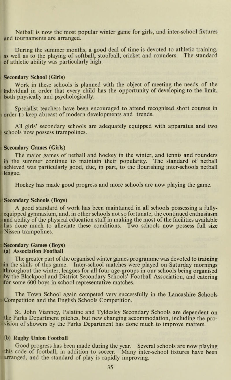 Netball is now the most popular winter game for girls, and inter-school fixtures and tournaments are arranged. During the summer months, a good deal of time is devoted to athletic training, as well as to the playing of softball, stoolball, cricket and rounders. The standard of athletic ability was particularly high. i Secondary School (Girls) Work in these schools is planned with the object of meeting the needs of the individual in order that every child has the opportunity of developing to the limit, both physically and psychologically. Specialist teachers have been encouraged to attend recognised short courses in order ta keep abreast of modern developments and trends. All girls’ secondary schools are adequately equipped with apparatus and two schools now possess trampolines. Secondary Games (Girls) The major games of netball and hockey in the winter, and tennis and rounders in the summer continue to maintain their popularity. The standard of netball achieved was particularly good, due, in part, to the flourishing inter-schools netball league. Hockey has made good progress and more schools are now playing the game. ) Secondary Schools (Boys) A good standard of work has been maintained in all schools possessing a fully- . equipped gymnasium, and, in other schools not so fortunate, the continued enthusiasm and ability of the physical education staff in making the most of the facilities available has done much to alleviate these conditions. Two schools now possess full size r Nissen trampolines. Secondary Games (Boys) (a) Association Football The greater part of the organised winter games programme was devoted to training in the skills of this game. Inter-school matches were played on Saturday mornings iithroughout the winter, leagues for all four age-groups in our schools being organised i by the Blackpool and District Secondary Schools’ Football Association, and catering for some 600 boys in school representative matches. The Town School again competed very successfully in the Lancashire Schools Competition and the English Schools Competition. St. John Vianney, Palatine and Tyldesley Secondary Schools are dependent on the Parks Department pitches, but new changing accommodation, including the pro- vision of showers by the Parks Department has done much to improve matters. (b) Rugby Union Football Good progress has been made during the year. Several schools are now playing his code of football, in addition to soccer. Many inter-school fixtures have been i arranged, and the standard of play is rapidly improving.