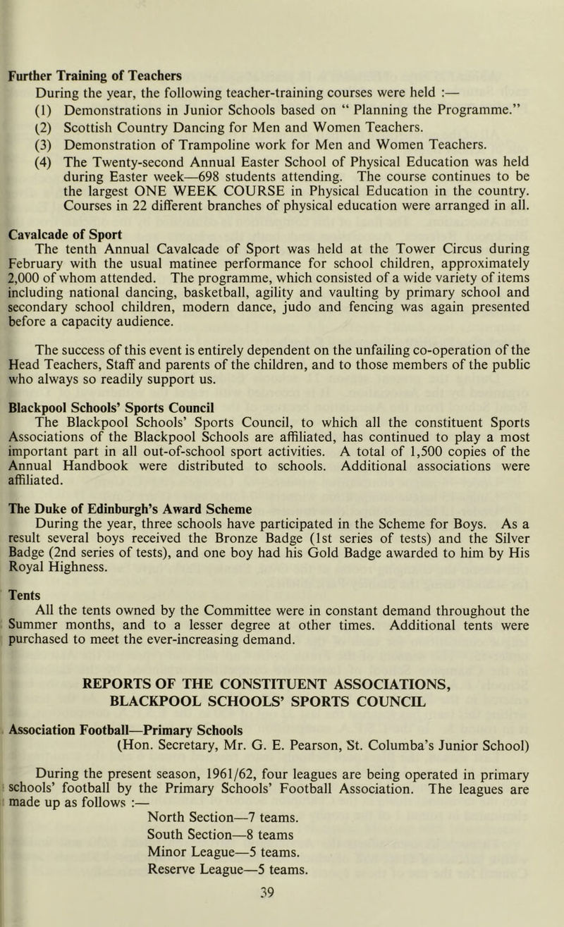 Further Training of Teachers During the year, the following teacher-training courses were held :— (1) Demonstrations in Junior Schools based on “ Planning the Programme.” (2) Scottish Country Dancing for Men and Women Teachers. (3) Demonstration of Trampoline work for Men and Women Teachers. (4) The Twenty-second Annual Easter School of Physical Education was held during Easter week—698 students attending. The course continues to be the largest ONE WEEK COURSE in Physical Education in the country. Courses in 22 different branches of physical education were arranged in all. Cavalcade of Sport The tenth Annual Cavalcade of Sport was held at the Tower Circus during February with the usual matinee performance for school children, approximately 2,000 of whom attended. The programme, which consisted of a wide variety of items including national dancing, basketball, agility and vaulting by primary school and secondary school children, modern dance, judo and fencing was again presented before a capacity audience. The success of this event is entirely dependent on the unfailing co-operation of the Head Teachers, Staff and parents of the children, and to those members of the public who always so readily support us. Blackpool Schools’ Sports Council The Blackpool Schools’ Sports Council, to which all the constituent Sports Associations of the Blackpool Schools are affiliated, has continued to play a most important part in all out-of-school sport activities. A total of 1,500 copies of the Annual Handbook were distributed to schools. Additional associations were affiliated. The Duke of Edinburgh’s Award Scheme During the year, three schools have participated in the Scheme for Boys. As a result several boys received the Bronze Badge (1st series of tests) and the Silver Badge (2nd series of tests), and one boy had his Gold Badge awarded to him by His Royal Highness. Tents All the tents owned by the Committee were in constant demand throughout the Summer months, and to a lesser degree at other times. Additional tents were purchased to meet the ever-increasing demand. REPORTS OF THE CONSTITUENT ASSOCIATIONS, BLACKPOOL SCHOOLS’ SPORTS COUNCIL Association Football—Primary Schools (Hon. Secretary, Mr. G. E. Pearson, St. Columba’s Junior School) During the present season, 1961/62, four leagues are being operated in primary schools’ football by the Primary Schools’ Football Association. The leagues are made up as follows :— North Section—7 teams. South Section—8 teams Minor League—5 teams. Reserve League—5 teams.