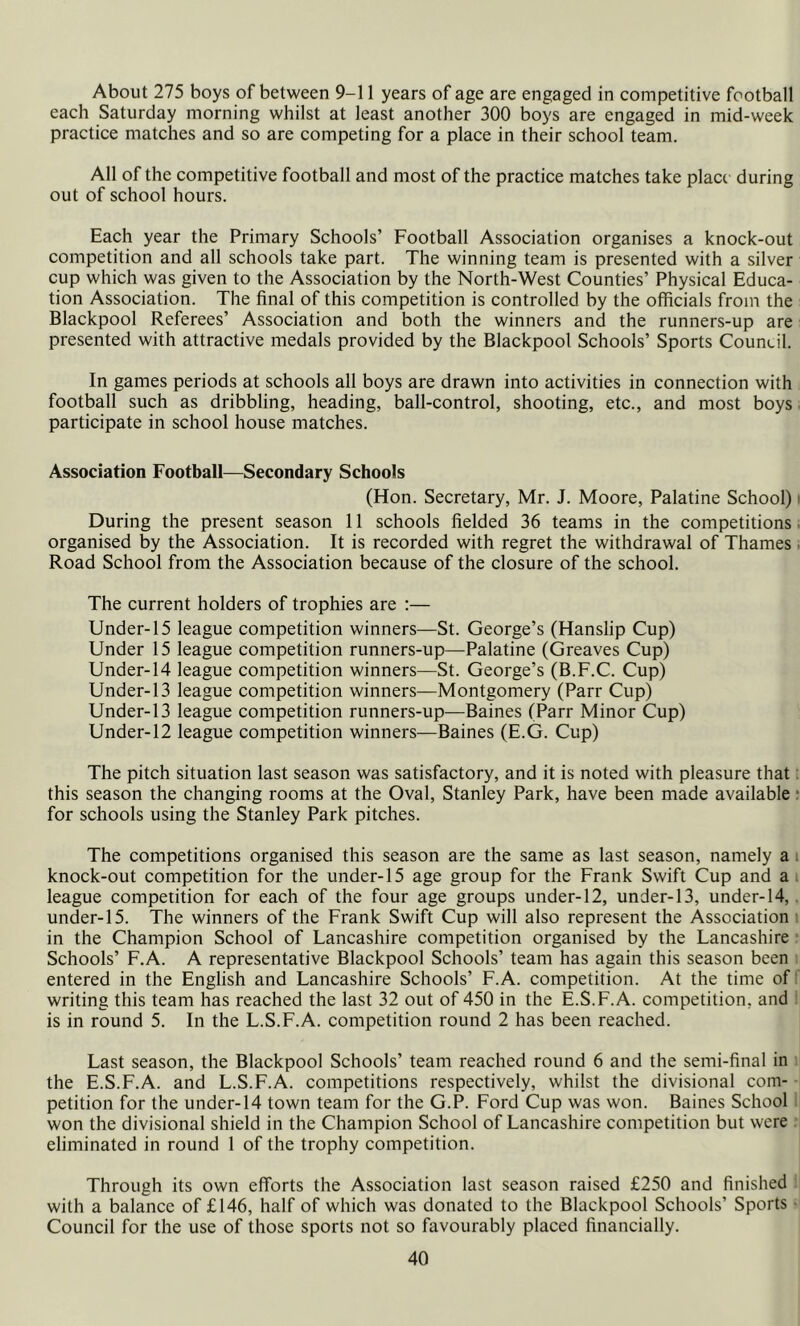 About 275 boys of between 9-11 years of age are engaged in competitive football each Saturday morning whilst at least another 300 boys are engaged in mid-week practice matches and so are competing for a place in their school team. All of the competitive football and most of the practice matches take place during out of school hours. Each year the Primary Schools’ Football Association organises a knock-out competition and all schools take part. The winning team is presented with a silver cup which was given to the Association by the North-West Counties’ Physical Educa- tion Association. The final of this competition is controlled by the officials from the Blackpool Referees’ Association and both the winners and the runners-up are presented with attractive medals provided by the Blackpool Schools’ Sports Council. In games periods at schools all boys are drawn into activities in connection with football such as dribbling, heading, ball-control, shooting, etc., and most boys participate in school house matches. Association Football—Secondary Schools (Hon. Secretary, Mr. J. Moore, Palatine School) i During the present season 11 schools fielded 36 teams in the competitions organised by the Association. It is recorded with regret the withdrawal of Thames Road School from the Association because of the closure of the school. The current holders of trophies are :— Under-15 league competition winners—St. George’s (Hanslip Cup) Under 15 league competition runners-up—Palatine (Greaves Cup) Under-14 league competition winners—St. George’s (B.F.C. Cup) Under-13 league competition winners—Montgomery (Parr Cup) Under-13 league competition runners-up—Baines (Parr Minor Cup) Under-12 league competition winners—Baines (E.G. Cup) The pitch situation last season was satisfactory, and it is noted with pleasure that this season the changing rooms at the Oval, Stanley Park, have been made available for schools using the Stanley Park pitches. The competitions organised this season are the same as last season, namely a knock-out competition for the under-15 age group for the Frank Swift Cup and a league competition for each of the four age groups under-12, under-13, under-14, under-15. The winners of the Frank Swift Cup will also represent the Association in the Champion School of Lancashire competition organised by the Lancashire Schools’ F.A. A representative Blackpool Schools’ team has again this season been entered in the English and Lancashire Schools’ F.A. competition. At the time of writing this team has reached the last 32 out of 450 in the E.S.F.A. competition, and is in round 5. In the L.S.F.A. competition round 2 has been reached. Last season, the Blackpool Schools’ team reached round 6 and the semi-final in the E.S.F.A. and L.S.F.A. competitions respectively, whilst the divisional com- petition for the under-14 town team for the G.P. Ford Cup was won. Baines School won the divisional shield in the Champion School of Lancashire competition but were eliminated in round 1 of the trophy competition. Through its own efforts the Association last season raised £250 and finished with a balance of £146, half of which was donated to the Blackpool Schools’ Sports Council for the use of those sports not so favourably placed financially.