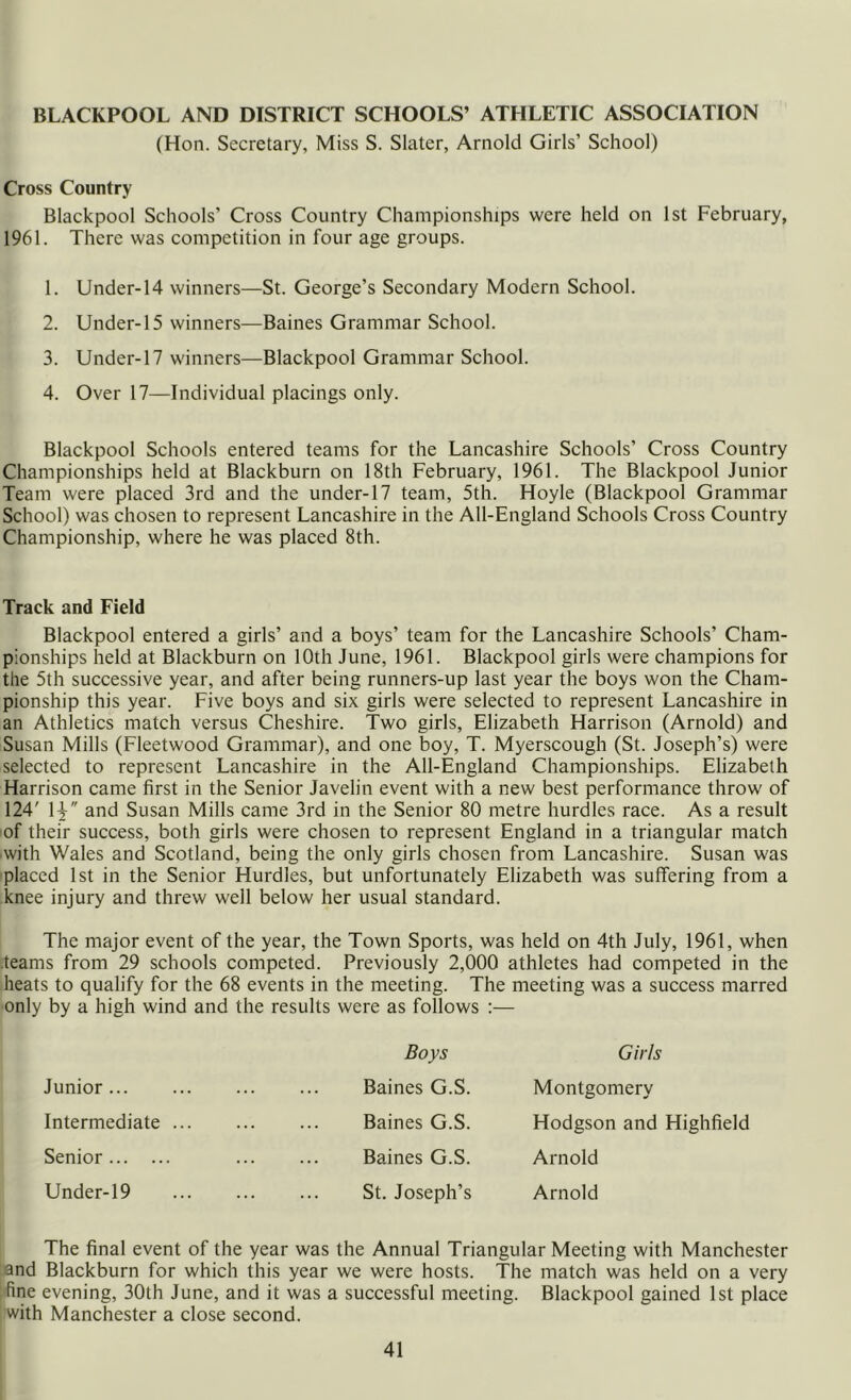 (Hon. Secretary, Miss S. Slater, Arnold Girls’ School) Cross Country Blackpool Schools’ Cross Country Championships were held on 1st February, 1961. There was competition in four age groups. 1. Under-14 winners—St. George’s Secondary Modern School. 2. Under-15 winners—Baines Grammar School. 3. Under-17 winners—Blackpool Grammar School. 4. Over 17—Individual placings only. Blackpool Schools entered teams for the Lancashire Schools’ Cross Country Championships held at Blackburn on 18th February, 1961. The Blackpool Junior Team were placed 3rd and the under-17 team, 5th. Hoyle (Blackpool Grammar School) was chosen to represent Lancashire in the All-England Schools Cross Country Championship, where he was placed 8th. Track and Field Blackpool entered a girls’ and a boys’ team for the Lancashire Schools’ Cham- pionships held at Blackburn on 10th June, 1961. Blackpool girls were champions for the 5th successive year, and after being runners-up last year the boys won the Cham- pionship this year. Five boys and six girls were selected to represent Lancashire in an Athletics match versus Cheshire. Two girls, Elizabeth Harrison (Arnold) and Susan Mills (Fleetwood Grammar), and one boy, T. Myerscough (St. Joseph’s) were selected to represent Lancashire in the All-England Championships. Elizabeth Harrison came first in the Senior Javelin event with a new best performance throw of 124' 1 and Susan Mills came 3rd in the Senior 80 metre hurdles race. As a result of their success, both girls were chosen to represent England in a triangular match ■with Wales and Scotland, being the only girls chosen from Lancashire. Susan was placed 1st in the Senior Hurdles, but unfortunately Elizabeth was suffering from a knee injury and threw well below her usual standard. The major event of the year, the Town Sports, was held on 4th July, 1961, when teams from 29 schools competed. Previously 2,000 athletes had competed in the heats to qualify for the 68 events in the meeting. The meeting was a success marred only by a high wind and the results were as follows :— Boys Girls Junior Baines G.S. Montgomery Intermediate Baines G.S. Hodgson and Highfield Senior Baines G.S. Arnold Under-19 St. Joseph’s Arnold The final event of the year was the Annual Triangular Meeting with Manchester and Blackburn for which this year we were hosts. The match was held on a very fine evening, 30th June, and it was a successful meeting. Blackpool gained 1st place with Manchester a close second.