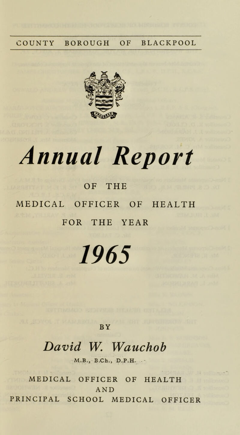 COUNTY BOROUGH OF BLACKPOOL Annual Report OF THE MEDICAL OFFICER OF HEALTH FOR THE YEAR 1965 BY David W. Wauchoh M.B., B.Ch., D.P.H. - MEDICAL OFFICER OF HEALTH AND PRINCIPAL SCHOOL MEDICAL OFFICER