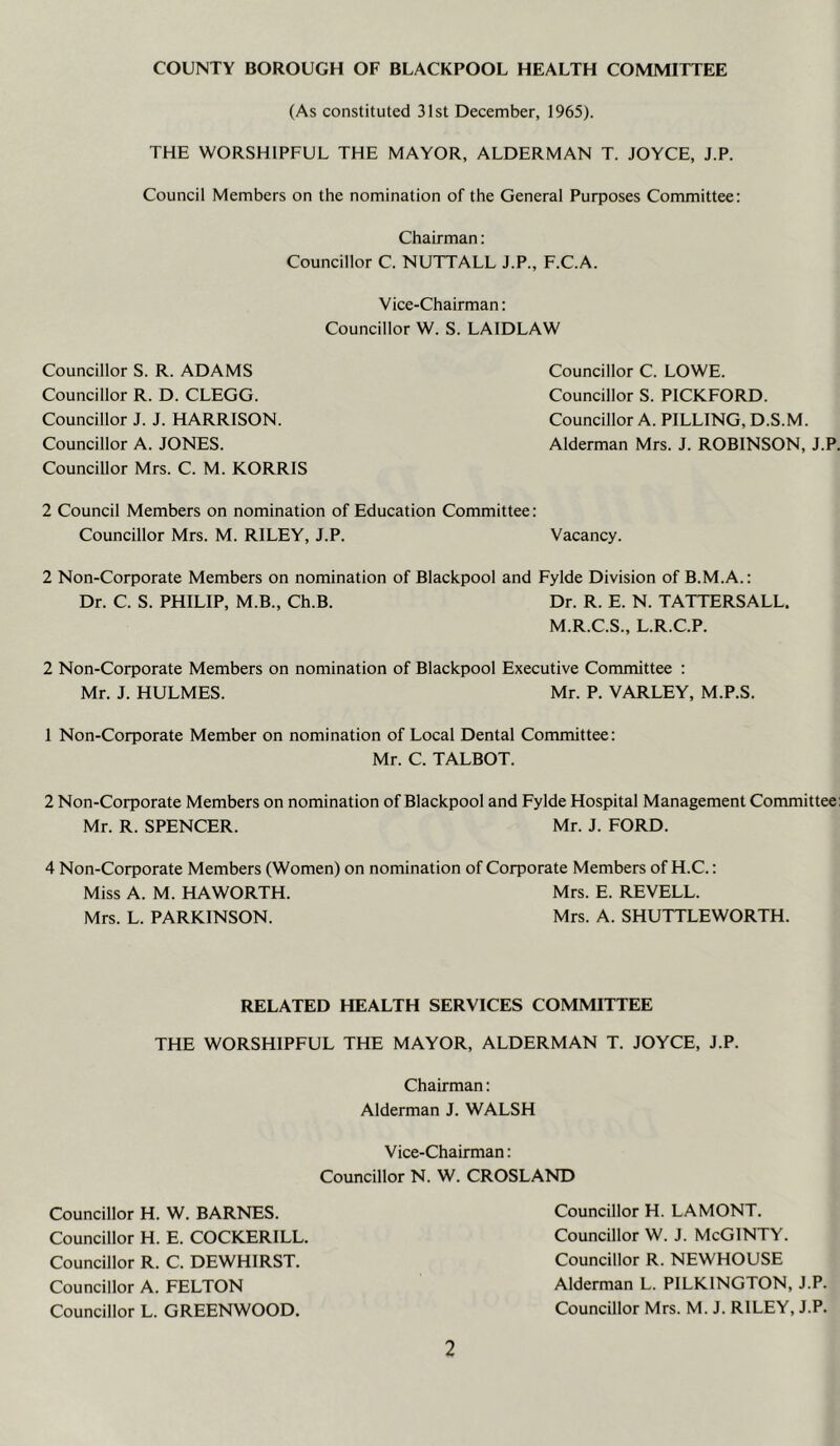 COUNTY BOROUGH OF BLACKPOOL HEALTH COMMITTEE (As constituted 31st December, 1965). THE WORSHIPFUL THE MAYOR, ALDERMAN T. JOYCE, J.P. Council Members on the nomination of the General Purposes Committee: Chairman: Councillor C. NUTTALL J.P., F.C.A. Vice-Chairman: Councillor W. S. LAIDLAW Councillor S. R. ADAMS Councillor R. D. CLEGG. Councillor J. J. HARRISON. Councillor A. JONES. Councillor Mrs. C. M. KORRIS Councillor C. LOWE. Councillor S. PICKFORD. Councillor A. PILLING, D.S.M. Alderman Mrs. J. ROBINSON, J.P. 2 Council Members on nomination of Education Committee: Councillor Mrs. M. RILEY, J.P. Vacancy. 2 Non-Corporate Members on nomination of Blackpool and Fylde Division of B.M.A.: Dr. C. S. PHILIP, M.B., Ch.B. Dr. R. E. N. TATTERSALL. M.R.C.S., L.R.C.P. 2 Non-Corporate Members on nomination of Blackpool Executive Committee : Mr. J. HULMES. Mr. P. VARLEY, M.P.S. 1 Non-Corporate Member on nomination of Local Dental Committee: Mr. C. TALBOT. 2 Non-Corporate Members on nomination of Blackpool and Fylde Hospital Management Committee; Mr. R. SPENCER. Mr. J. FORD. 4 Non-Corporate Members (Women) on nomination of Corporate Members of H.C.: Miss A. M. HAWORTH. Mrs. E. REVELL. Mrs. L. PARKINSON. Mrs. A. SHUTTLEWORTH. RELATED HEALTH SERVICES COMMITTEE THE WORSHIPFUL THE MAYOR, ALDERMAN T. JOYCE, J.P. Chairman: Alderman J. WALSH Vice-Chairman: Councillor N. W. CROSLAND Councillor H. LA MONT. Councillor W. J. McGlNTY. Councillor R. NEWHOUSE Alderman L. PILKINGTON, J.P. Councillor Mrs. M. J. RILEY, J.P. Councillor H. W. BARNES. Councillor H. E. COCKERILL. Councillor R. C. DEWHIRST. Councillor A. FELTON Councillor L. GREENWOOD.