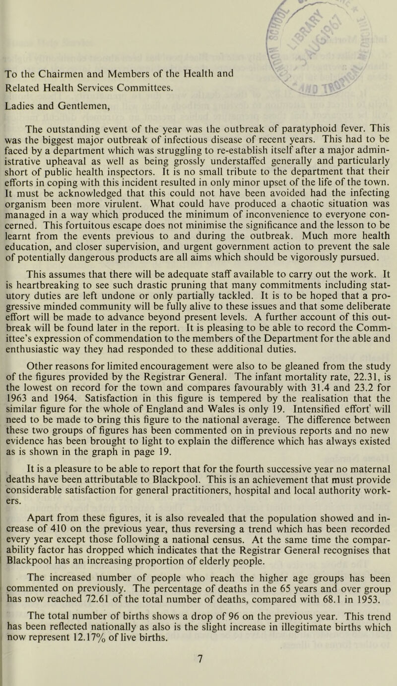 To the Chairmen and Members of the Health and Related Health Services Committees. Ladies and Gentlemen, The outstanding event of the year was the outbreak of paratyphoid fever. This was the biggest major outbreak of infectious disease of recent years. This had to be faced by a department which was struggling to re-establish itself after a major admin- istrative upheaval as well as being grossly understaffed generally and particularly short of public health inspectors. It is no small tribute to the department that their efforts in coping with this incident resulted in only minor upset of the life of the town. It must be acknowledged that this could not have been avoided had the infecting organism been more virulent. What could have produced a chaotic situation was managed in a way which produced the minimum of inconvenience to everyone con- cerned. This fortuitous escape does not minimise the significance and the lesson to be learnt from the events previous to and during the outbreak. Much more health education, and closer supervision, and urgent government action to prevent the sale of potentially dangerous products are all aims which should be vigorously pursued. This assumes that there will be adequate staff available to carry out the work. It is heartbreaking to see such drastic pruning that many commitments including stat- utory duties are left undone or only partially tackled. It is to be hoped that a pro- gressive minded community will be fully alive to these issues and that some deliberate effort will be made to advance beyond present levels. A further account of this out- break will be found later in the report. It is pleasing to be able to record the Comm- ittee’s expression of commendation to the members of the Department for the able and enthusiastic way they had responded to these additional duties. Other reasons for limited encouragement were also to be gleaned from the study of the figures provided by the Registrar General. The infant mortality rate, 22.31, is the lowest on record for the town and compares favourably with 31.4 and 23.2 for 1963 and 1964. Satisfaction in this figure is tempered by the realisation that the similar figure for the whole of England and Wales is only 19. Intensified effort’ will need to be made to bring this figure to the national average. The difference between these two groups of figures has been commented on in previous reports and no new evidence has been brought to light to explain the difference which has always existed as is shown in the graph in page 19. It is a pleasure to be able to report that for the fourth successive year no maternal deaths have been attributable to Blackpool. This is an achievement that must provide considerable satisfaction for general practitioners, hospital and local authority work- ers. Apart from these figures, it is also revealed that the population showed and in- crease of 410 on the previous year, thus reversing a trend which has been recorded every year except those following a national census. At the same time the compar- ability factor has dropped which indicates that the Registrar General recognises that Blackpool has an increasing proportion of elderly people. The increased number of people who reach the higher age groups has been commented on previously. The percentage of deaths in the 65 years and over group has now reached 72.61 of the total number of deaths, compared with 68.1 in 1953. The total number of births shows a drop of 96 on the previous year. This trend has been reflected nationally as also is the slight increase in illegitimate births which now represent 12.17% of live births.