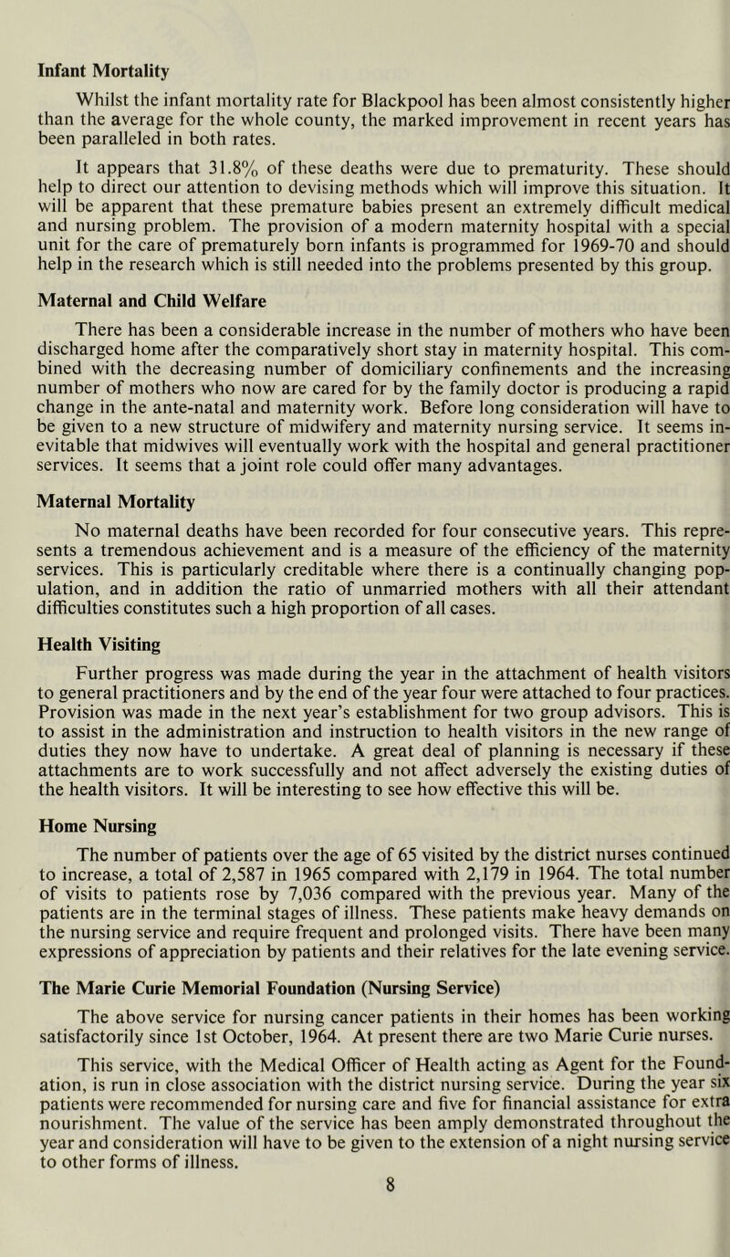 Infant Mortality Whilst the infant mortality rate for Blackpool has been almost consistently higher than the average for the whole county, the marked improvement in recent years has been paralleled in both rates. It appears that 31.8% of these deaths were due to prematurity. These should help to direct our attention to devising methods which will improve this situation. It will be apparent that these premature babies present an extremely difficult medical and nursing problem. The provision of a modern maternity hospital with a special unit for the care of prematurely born infants is programmed for 1969-70 and should help in the research which is still needed into the problems presented by this group. Maternal and Child Welfare There has been a considerable increase in the number of mothers who have been discharged home after the comparatively short stay in maternity hospital. This com- bined with the decreasing number of domiciliary confinements and the increasing number of mothers who now are cared for by the family doctor is producing a rapid change in the ante-natal and maternity work. Before long consideration will have to be given to a new structure of midwifery and maternity nursing service. It seems in- evitable that midwives will eventually work with the hospital and general practitioner services. It seems that a joint role could offer many advantages. Maternal Mortality No maternal deaths have been recorded for four consecutive years. This repre- sents a tremendous achievement and is a measure of the efficiency of the maternity services. This is particularly creditable where there is a continually changing pop- ulation, and in addition the ratio of unmarried mothers with all their attendant difficulties constitutes such a high proportion of all cases. Health Visiting Further progress was made during the year in the attachment of health visitors to general practitioners and by the end of the year four were attached to four practices. Provision was made in the next year’s establishment for two group advisors. This is to assist in the administration and instruction to health visitors in the new range of duties they now have to undertake. A great deal of planning is necessary if these attachments are to work successfully and not affect adversely the existing duties of the health visitors. It will be interesting to see how effective this will be. Home Nursing The number of patients over the age of 65 visited by the district nurses continued to increase, a total of 2,587 in 1965 compared with 2,179 in 1964. The total number of visits to patients rose by 7,036 compared with the previous year. Many of the patients are in the terminal stages of illness. These patients make heavy demands on the nursing service and require frequent and prolonged visits. There have been many expressions of appreciation by patients and their relatives for the late evening service. The Marie Curie Memorial Foundation (Nursing Service) The above service for nursing cancer patients in their homes has been working satisfactorily since 1st October, 1964. At present there are two Marie Curie nurses. This service, with the Medical Officer of Health acting as Agent for the Found- ation, is run in close association with the district nursing service. During the year six patients were recommended for nursing care and five for financial assistance for extra nourishment. The value of the service has been amply demonstrated throughout the year and consideration will have to be given to the extension of a night nursing service to other forms of illness.