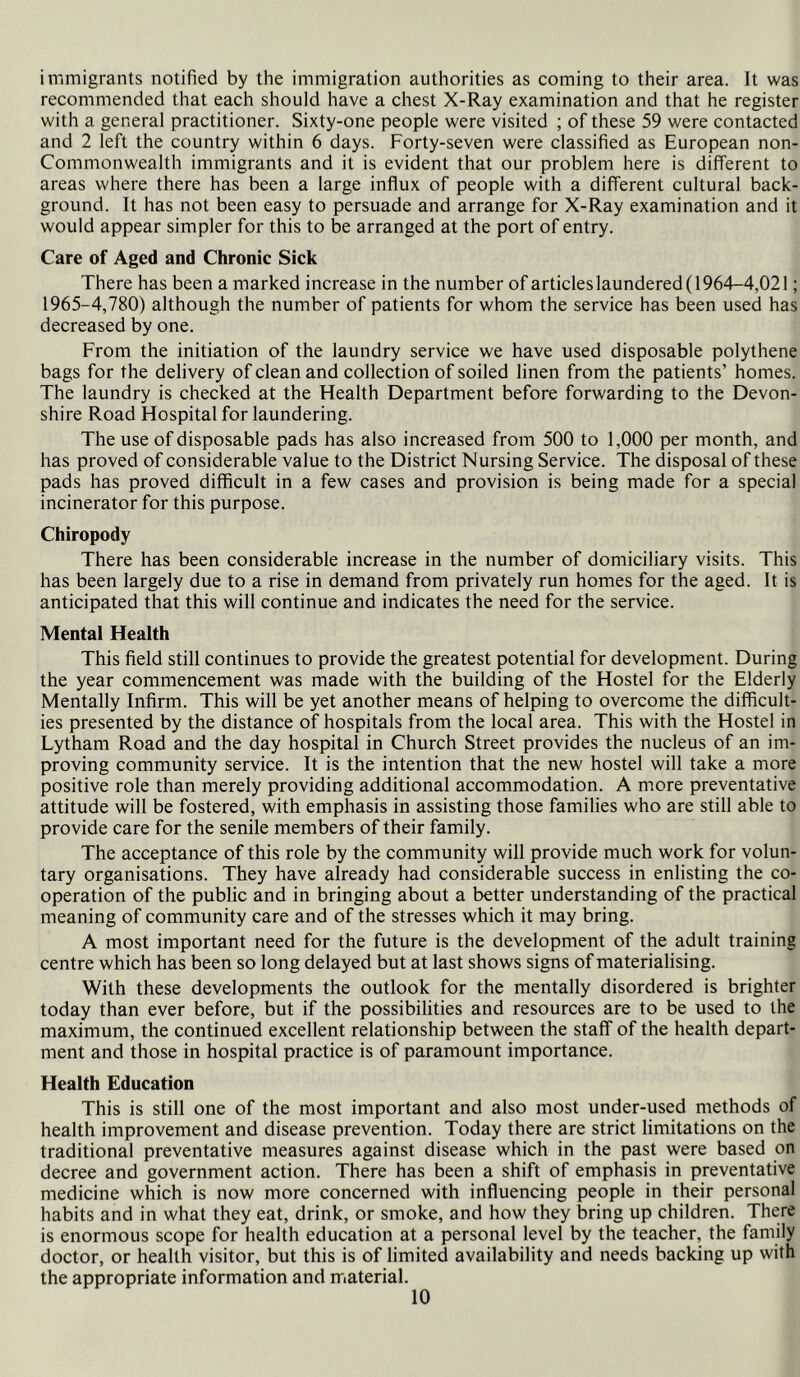 immigrants notified by the immigration authorities as coming to their area. It was recommended that each should have a chest X-Ray examination and that he register with a general practitioner. Sixty-one people were visited ; of these 59 were contacted and 2 left the country within 6 days. Forty-seven were classified as European non- Commonwealth immigrants and it is evident that our problem here is different to areas where there has been a large influx of people with a difTerent cultural back- ground. It has not been easy to persuade and arrange for X-Ray examination and it would appear simpler for this to be arranged at the port of entry. Care of Aged and Chronic Sick There has been a marked increase in the number of articles laundered (1964-4,021; 1965-4,780) although the number of patients for whom the service has been used has decreased by one. From the initiation of the laundry service we have used disposable polythene bags for the delivery of clean and collection of soiled linen from the patients’ homes. The laundry is checked at the Health Department before forwarding to the Devon- shire Road Hospital for laundering. The use of disposable pads has also increased from 500 to 1,000 per month, and has proved of considerable value to the District Nursing Service. The disposal of these pads has proved difficult in a few cases and provision is being made for a special incinerator for this purpose. Chiropody There has been considerable increase in the number of domiciliary visits. This has been largely due to a rise in demand from privately run homes for the aged. It is anticipated that this will continue and indicates the need for the service. Mental Health This field still continues to provide the greatest potential for development. During the year commencement was made with the building of the Hostel for the Elderly Mentally Infirm. This will be yet another means of helping to overcome the difficult- ies presented by the distance of hospitals from the local area. This with the Hostel in Lytham Road and the day hospital in Church Street provides the nucleus of an im- proving community service. It is the intention that the new hostel will take a more positive role than merely providing additional accommodation. A more preventative attitude will be fostered, with emphasis in assisting those families who are still able to provide care for the senile members of their family. The acceptance of this role by the community will provide much work for volun- tary organisations. They have already had considerable success in enlisting the co- operation of the public and in bringing about a better understanding of the practical meaning of community care and of the stresses which it may bring. A most important need for the future is the development of the adult training centre which has been so long delayed but at last shows signs of materialising. With these developments the outlook for the mentally disordered is brighter today than ever before, but if the possibilities and resources are to be used to the maximum, the continued excellent relationship between the staff of the health depart- ment and those in hospital practice is of paramount importance. Health Education This is still one of the most important and also most under-used methods of health improvement and disease prevention. Today there are strict limitations on the traditional preventative measures against disease which in the past were based on decree and government action. There has been a shift of emphasis in preventative medicine which is now more concerned with influencing people in their personal habits and in what they eat, drink, or smoke, and how they iDring up children. There is enormous scope for health education at a personal level by the teacher, the family doctor, or health visitor, but this is of limited availability and needs backing up with the appropriate information and material.