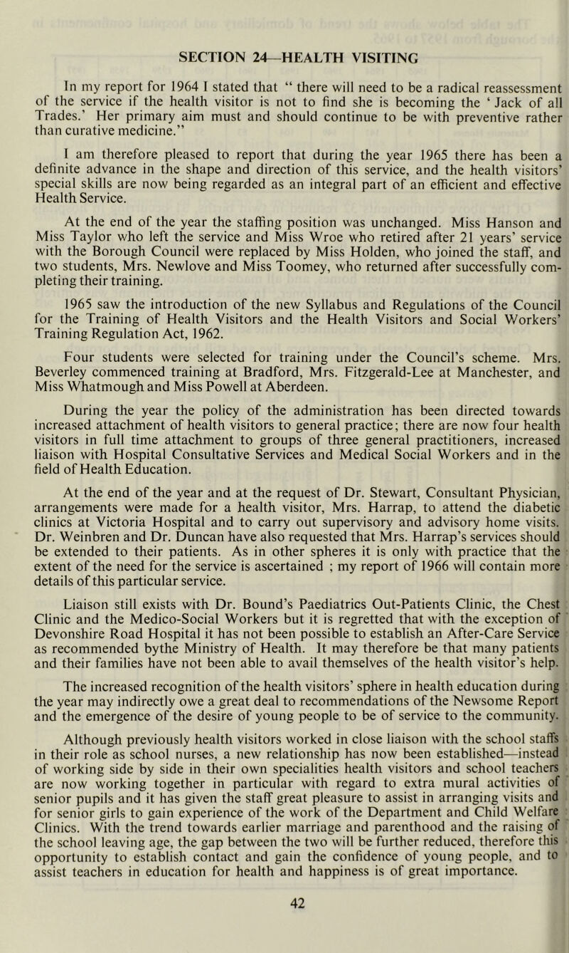 SECTION 24—HEALTH VISITING In my report for 1964 I stated that “ there will need to be a radical reassessment of the service if the health visitor is not to find she is becoming the ‘ Jack of all Trades.’ Her primary aim must and should continue to be with preventive rather than curative medicine.” I am therefore pleased to report that during the year 1965 there has been a definite advance in the shape and direction of this service, and the health visitors’ special skills are now being regarded as an integral part of an efficient and effective Health Service. At the end of the year the staffing position was unchanged. Miss Hanson and Miss Taylor who left the service and Miss Wroe who retired after 21 years’ service with the Borough Council were replaced by Miss Holden, who joined the staff, and two students, Mrs. Newlove and Miss Toomey, who returned after successfully com- pleting their training. 1965 saw the introduction of the new Syllabus and Regulations of the Council for the Training of Health Visitors and the Health Visitors and Social V/orkers’ Training Regulation Act, 1962. Four students were selected for training under the Council’s scheme. Mrs. Beverley commenced training at Bradford, Mrs. Fitzgerald-Lee at Manchester, and Miss Whatmough and Miss Powell at Aberdeen. During the year the policy of the administration has been directed towards increased attachment of health visitors to general practice; there are now four health visitors in full time attachment to groups of three general practitioners, increased liaison with Hospital Consultative Services and Medical Social Workers and in the field of Health Education. At the end of the year and at the request of Dr. Stewart, Consultant Physician, arrangements were made for a health visitor, Mrs. Harrap, to attend the diabetic clinics at Victoria Hospital and to carry out supervisory and advisory home visits. Dr. Weinbren and Dr. Duncan have also requested that Mrs. Harrap’s services should be extended to their patients. As in other spheres it is only with practice that the extent of the need for the service is ascertained ; my report of 1966 will contain more details of this particular service. Liaison still exists with Dr. Bound’s Paediatrics Out-Patients Clinic, the Chest Clinic and the Medico-Social Workers but it is regretted that with the exception of Devonshire Road Hospital it has not been possible to establish an After-Care Service as recommended bythe Ministry of Health. It may therefore be that many patients and their families have not been able to avail themselves of the health visitor’s help. The increased recognition of the health visitors’ sphere in health education during the year may indirectly owe a great deal to recommendations of the Newsome Report and the emergence of the desire of young people to be of service to the community. Although previously health visitors worked in close liaison with the school staffs in their role as school nurses, a new relationship has now been established—instead of working side by side in their own specialities health visitors and school teachers are now working together in particular with regard to extra mural activities of senior pupils and it has given the staff great pleasure to assist in arranging visits and for senior girls to gain experience of the work of the Department and Child Welfare Clinics. With the trend towards earlier marriage and parenthood and the raising of the school leaving age, the gap between the two will be further reduced, therefore this opportunity to establish contact and gain the confidence of young people, and to assist teachers in education for health and happiness is of great importance.