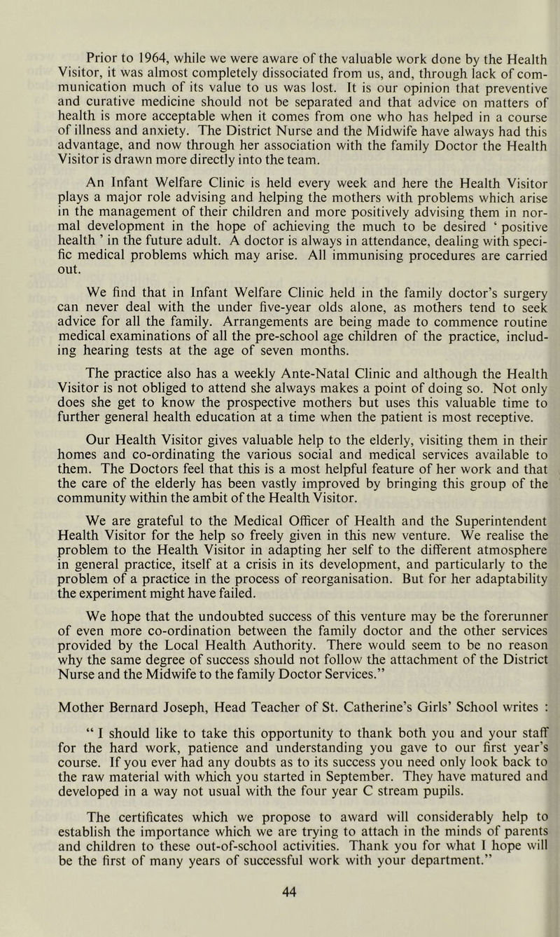 Prior to 1964, while we were aware of the valuable work done by the Health Visitor, it was almost completely dissociated from us, and, through lack of com- munication much of its value to us was lost. It is our opinion that preventive and curative medicine should not be separated and that advice on matters of health is more acceptable when it comes from one who has helped in a course of illness and anxiety. The District Nurse and the Midwife have always had this advantage, and now through her association with the family Doctor the Health Visitor is drawn more directly into the team. An Infant Welfare Clinic is held every week and here the Health Visitor plays a major role advising and helping the mothers with problems which arise in the management of their children and more positively advising them in nor- mal development in the hope of achieving the much to be desired ‘ positive health ’ in the future adult. A doctor is always in attendance, dealing with speci- fic medical problems which may arise. All immunising procedures are carried out. We find that in Infant Welfare Clinic held in the family doctor’s surgery can never deal with the under five-year olds alone, as mothers tend to seek advice for all the family. Arrangements are being made to commence routine medical examinations of all the pre-school age children of the practice, includ- ing hearing tests at the age of seven months. The practice also has a weekly Ante-Natal Clinic and although the Health Visitor is not obliged to attend she always makes a point of doing so. Not only does she get to know the prospective mothers but uses this valuable time to further general health education at a time when the patient is most receptive. Our Health Visitor gives valuable help to the elderly, visiting them in their homes and co-ordinating the various social and medical services available to them. The Doctors feel that this is a most helpful feature of her work and that the care of the elderly has been vastly improved by bringing this group of the community within the ambit of the Health Visitor. We are grateful to the Medical Officer of Health and the Superintendent Health Visitor for the help so freely given in this new venture. We realise the problem to the Health Visitor in adapting her self to the different atmosphere in general practice, itself at a crisis in its development, and particularly to the problem of a practice in the process of reorganisation. But for her adaptability the experiment might have failed. We hope that the undoubted success of this venture may be the forerunner of even more co-ordination between the family doctor and the other services provided by the Local Health Authority. There would seem to be no reason why the same degree of success should not follow the attachment of the Distriet Nurse and the Midwife to the family Doctor Services.” Mother Bernard Joseph, Head Teacher of St. Catherine’s Girls’ School writes : “ I should like to take this opportunity to thank both you and your staff for the hard work, patience and understanding you gave to our first year’s course. If you ever had any doubts as to its success you need only look back to the raw material with which you started in September. They have matured and developed in a way not usual with the four year C stream pupils. The certificates which we propose to award will considerably help to establish the importance whieh we are trying to attach in the minds of parents and children to these out-of-school activities. Thank you for what 1 hope will be the first of many years of successful work with your department.”