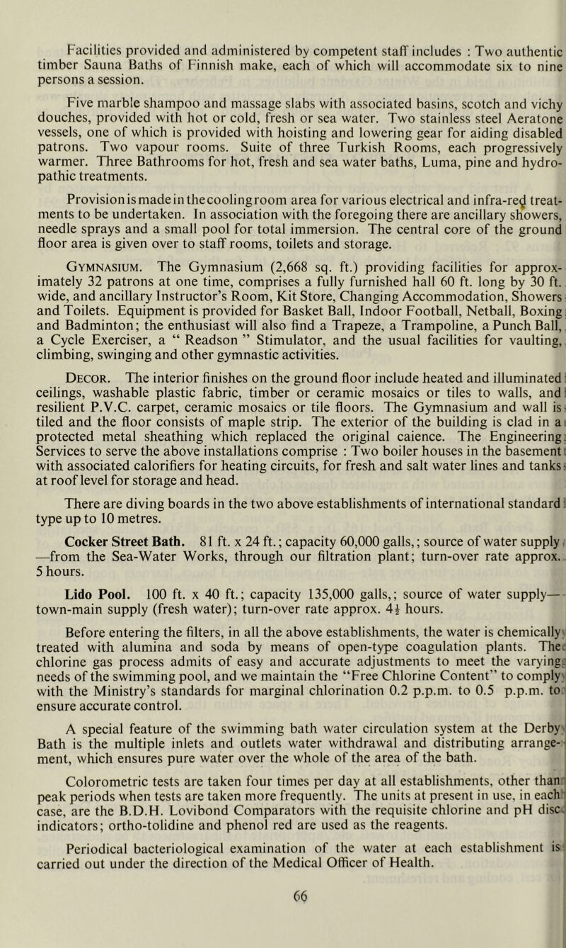 Facilities provided and administered by competent staff includes : Two authentic timber Sauna Baths of Finnish make, each of which will accommodate six to nine persons a session. Five marble shampoo and massage slabs v/ith associated basins, scotch and vichy douches, provided with hot or cold, fresh or sea water. Two stainless steel Aeratone vessels, one of which is provided with hoisting and lowering gear for aiding disabled patrons. Two vapour rooms. Suite of three Turkish Rooms, each progressively warmer. Three Bathrooms for hot, fresh and sea water baths. Luma, pine and hydro- pathic treatments. Provisionismadeinthecoolingroom area for various electrical and infra-re^ treat- ments to be undertaken. In association with the foregoing there are ancillary showers, needle sprays and a small pool for total immersion. The central core of the ground floor area is given over to staff rooms, toilets and storage. Gymnasium. The Gymnasium (2,668 sq. ft.) providing facilities for approx- imately 32 patrons at one time, comprises a fully furnished hall 60 ft. long by 30 ft. wide, and ancillary Instructor’s Room, Kit Store, Changing Accommodation, Showers and Toilets. Equipment is provided for Basket Ball, Indoor Football, Netball, Boxing: and Badminton; the enthusiast will also find a Trapeze, a Trampoline, a Punch Ball,, a Cycle Exerciser, a “ Readson ” Stimulator, and the usual facilities for vaulting, climbing, swinging and other gymnastic activities. Decor. The interior finishes on the ground floor include heated and illuminated: ceilings, washable plastic fabric, timber or ceramic mosaics or tiles to walls, and' resilient P.V.C. carpet, ceramic mosaics or tile floors. The Gymnasium and wall is? tiled and the floor consists of maple strip. The exterior of the building is clad in a. protected metal sheathing which replaced the original caience. The Engineering. Services to serve the above installations comprise ; Two boiler houses in the basement! with associated calorifiers for heating circuits, for fresh and salt water lines and tanks? at roof level for storage and head. There are diving boards in the two above establishments of international standard! type up to 10 metres. Cocker Street Bath. 81 ft. x 24 ft.; capacity 60,000 galls,; source of water supply —from the Sea-Water Works, through our filtration plant; turn-over rate approx. 5 hours. Lido Pool. 100 ft. X 40 ft.; capacity 135,000 galls,; source of water supply— town-main supply (fresh water); turn-over rate approx. 4i hours. Before entering the filters, in all the above establishments, the water is chemically' treated with alumina and soda by means of open-type coagulation plants. The. chlorine gas process admits of easy and accurate adjustments to meet the varying: needs of the swimming pool, and we maintain the “Free Chlorine Content” to comply' with the Ministry’s standards for marginal chlorination 0.2 p.p.m. to 0.5 p.p.m. to- ensure accurate control. A special feature of the swimming bath water circulation system at the Derby' Bath is the multiple inlets and outlets water withdrawal and distributing arrange--: ment, which ensures pure water over the whole of the area of the bath. Colorometric tests are taken four times per day at all establishments, other thanr peak periods when tests are taken more frequently. The units at present in use, in each ' case, are the B.D.H. Lovibond Comparators with the requisite chlorine and pH disc, indicators; ortho-tolidine and phenol red are used as the reagents. Periodical bacteriological examination of the water at each establishment is carried out under the direction of the Medical Officer of Health.
