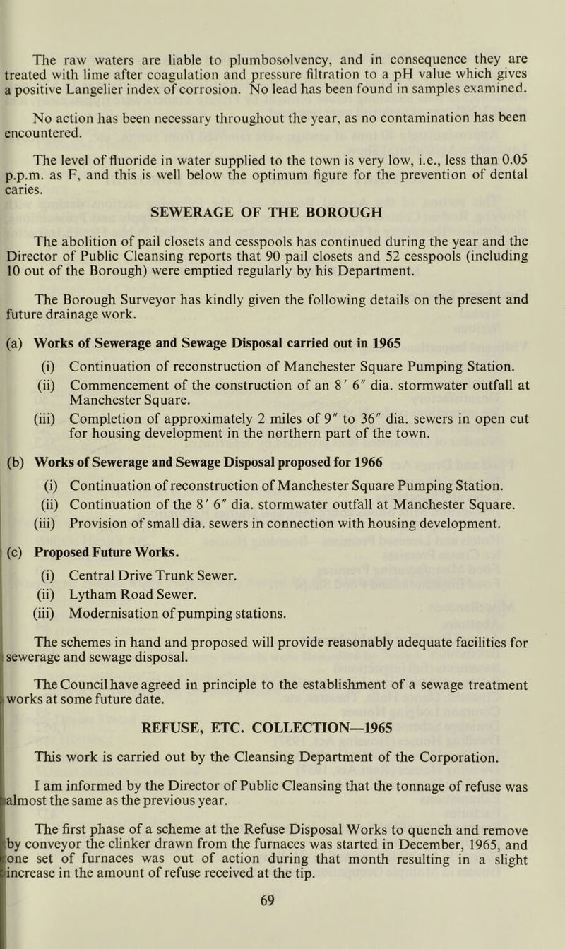 The raw waters are liable to plumbosolvency, and in consequence they are treated with lime after coagulation and pressure filtration to a pH value which gives a positive Langelier index of corrosion. No lead has been found in samples examined. No action has been necessary throughout the year, as no contamination has been encountered. TTie level of fluoride in water supplied to the town is very low, i.e., less than 0.05 p.p.m. as F, and this is well below the optimum figure for the prevention of dental caries. SEWERAGE OF THE BOROUGH The abolition of pail closets and cesspools has continued during the year and the Director of Public Cleansing reports that 90 pail closets and 52 cesspools (including 10 out of the Borough) were emptied regularly by his Department. The Borough Surveyor has kindly given the following details on the present and future drainage work. (a) Works of Sewerage and Sewage Disposal carried out in 1965 (i) Continuation of reconstruction of Manchester Square Pumping Station. (ii) Commencement of the construction of an 8' 6 dia. stormwater outfall at Manchester Square. (iii) Completion of approximately 2 miles of 9 to 36 dia. sewers in open cut for housing development in the northern part of the town. (b) Works of Sewerage and Sewage Disposal proposed for 1966 (i) Continuation of reconstruction of Manchester Square Pumping Station. (ii) Continuation of the 8' 6 dia. stormwater outfall at Manchester Square, (iii) Provision of small dia. sewers in connection with housing development. : (c) Proposed Future Works. (i) Central Drive Trunk Sewer. 1 (ii) Lytham Road Sewer. , (iii) Modernisation of pumping stations. j The schemes in hand and proposed will provide reasonably adequate facilities for I sewerage and sewage disposal. The Council have agreed in principle to the establishment of a sewage treatment I works at some future date. REFUSE, ETC. COLLECTION—1965 I This work is carried out by the Cleansing Department of the Corporation. I lam informed by the Director of Public Cleansing that the tonnage of refuse was plmost the same as the previous year. The first phase of a scheme at the Refuse Disposal Works to quench and remove tby conveyor the clinker drawn from the furnaces was started in December, 1965, and :one set of furnaces was out of action during that month resulting in a slight increase in the amount of refuse received at the tip.