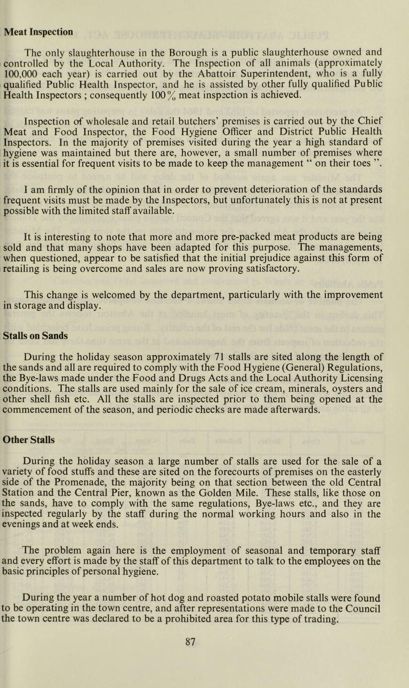 Meat Inspection The only slaughterhouse in the Borough is a public slaughterhouse owned and controlled by the Local Authority. The Inspection of all animals (approximately 100,000 each year) is carried out by the Abattoir Superintendent, who is a fully qualified Public Health Inspector, and he is assisted by other fully qualified Public Health Inspectors; consequently 100% meat inspection is achieved. Inspection of wholesale and retail butchers’ premises is carried out by the Chief Meat and Food Inspector, the Food Hygiene Officer and District Public Health Inspectors. In the majority of premises visited during the year a high standard of hygiene was maintained but there are, however, a small number of premises where it is essential for frequent visits to be made to keep the management “ on their toes ”. I am firmly of the opinion that in order to prevent deterioration of the standards frequent visits must be made by the Inspectors, but unfortunately this is not at present possible with the limited staff available. It is interesting to note that more and more pre-packed meat products are being sold and that many shops have been adapted for this purpose. The managements, when questioned, appear to be satisfied that the initial prejudice against this form of retailing is being overcome and sales are now proving satisfactory. This change is welcomed by the department, particularly with the improvement in storage and display. Stalls on Sands During the holiday season approximately 71 stalls are sited along the length of the sands and all are required to comply with the Food Hygiene (General) Regulations, the Bye-laws made under the Food and Drugs Acts and the Local Authority Licensing conditions. The stalls are used mainly for the sale of ice cream, minerals, oysters and other shell fish etc. All the stalls are inspected prior to them being opened at the commencement of the season, and periodic checks are made afterwards. Other Stalls During the holiday season a large number of stalls are used for the sale of a variety of food stuffs and these are sited on the forecourts of premises on the easterly side of the Promenade, the majority being on that section between the old Central Station and the Central Pier, known as the Golden Mile. These stalls, like those on the sands, have to comply with the same regulations. Bye-laws etc., and they are inspected regularly by the staff during the normal working hours and also in the evenings and at week ends. The problem again here is the employment of seasonal and temporary staff and every effort is made by the staff of this department to talk to the employees on the basic principles of personal hygiene. During the year a number of hot dog and roasted potato mobile stalls were found to be operating in the town centre, and after representations were made to the Council the town centre was declared to be a prohibited area for this type of trading.