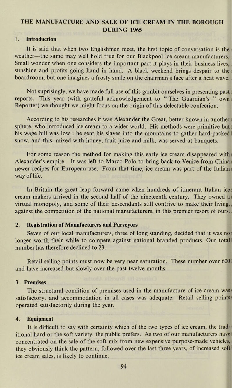 THE MANUFACTURE AND SALE OF ICE CREAM IN THE BOROUGH DURING 1965 1. Introduction It is said that when two Englishmen meet, the first topic of conversation is the weather—the same may well hold true for our Blackpool ice cream manufacturers. Small wonder when one considers the important part it plays in their business lives,, sunshine and profits going hand in hand. A black weekend brings despair to the* boardroom, but one imagines a frosty smile on the chairman’s face after a heat wave. Not suprisingly, we have made full use of this gambit ourselves in presenting past; reports. This year (with grateful acknowledgement to “ The Guardian’s ” own i Reporter) we thought we might focus on the origin of this delectable confection. According to his researches it was Alexander the Great, better known in anothej i sphere, who introduced ice cream to a wider world. His methods were primitive butt his wage bill was low : he sent his slaves into the mountains to gather hard-packed 1 snow, and this, mixed with honey, fruit juice and milk, was served at banquets. For some reason the method for making this early ice cream disappeared withi Alexander’s empire. It was left to Marco Polo to bring back to Venice from China i newer recipes for European use. From that time, ice cream was part of the Itahani way of life. In Britain the great leap forward came when hundreds of itinerant Italian ice; cream makers arrived in the second half of the nineteenth century. They owned ai virtual monopoly, and some of their descendants still contrive to make their living,. against the competition of the nacional manufacturers, in this premier resort of ours., 2. Registration of Manufacturers and Purveyors Seven of our local manufacturers, three of long standing, decided that it was no' longer worth their while to compete against national branded products. Our total! number has therefore declined to 23. Retail selling points must now be very near saturation. These number over 600' and have increased but slowly over the past twelve months. 3. Premises The structural condition of premises used in the manufacture of ice cream was* satisfactory, and accommodation in all cases was adequate. Retail selling points- operated satisfactorily during the year. 4. Equipment It is difficult to say with certainty which of the two types of ice cream, the trad-- itional hard or the soft variety, the public prefers. As two of our manufacturers have, concentrated on the sale of the soft mix from new expensive purpose-made vehicles, they obviously think the pattern, followed over the last three years, of increased soft: ice cream sales, is likely to continue.