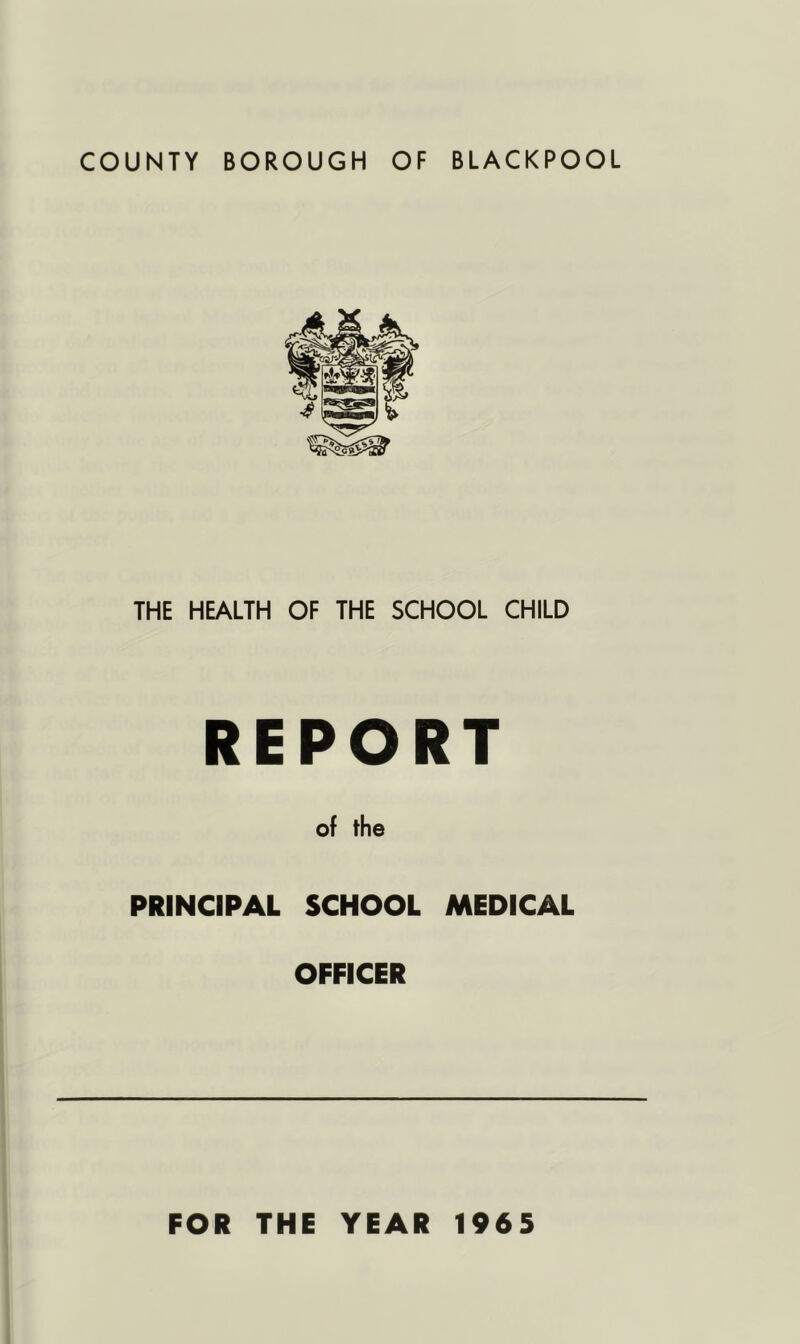 COUNTY BOROUGH OF BLACKPOOL THE HEALTH OF THE SCHOOL CHILD REPORT of the PRINCIPAL SCHOOL MEDICAL OFFICER FOR THE YEAR 1965