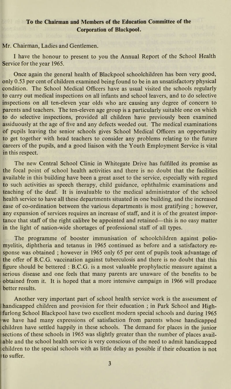 To the Chairman and Members of the Education Committee of the Corporation of Blackpool. Mr. Chairman, Ladies and Gentlemen. I have the honour to present to you the Annual Report of the School Health Service for the year 1965. Once again the general health of Blackpool schoolchildren has been very good, only 0.53 per cent of children examined being found to be in an unsatisfactory physical condition. The School Medical Officers have as usual visited the schools regularly to carry out medical inspections on all infants and school leavers, and to do selective inspections on all ten-eleven year olds who are causing any degree of concern to parents and teachers. The ten-eleven age group is a particularly suitable one on which to do selective inspections, provided all children have previously been examined assiduously at the age of five and any defects weeded out. The medical examinations of pupils leaving the senior schools gives School Medical Officers an opportunity to get together with head teachers to consider any problems relating to the future careers of the pupils, and a good liaison with the Youth Employment Service is vital in this respect. The new Central School Clinic in Whitegate Drive has fulfilled its promise as the focal point of school health activities and there is no doubt that the facilities available in this building have been a great asset to the service, especially with regard to such activities as speech therapy, child guidance, ophthalmic examinations and teaching of the deaf. It is invaluable to the medical administrator of the school health service to have all these departments situated in one building, and the increased ease of co-ordination between the various departments is most gratifying ; however, any expansion of services requires an increase of staff, and it is of the greatest impor- tance that staff of the right calibre be appointed and retained—this is no easy matter in the light of nation-wide shortages of professional staff of all types. The programme of booster immunisation of schoolchildren against polio- myelitis, diphtheria and tetanus in 1965 continued as before and a satisfactory re- sponse was obtained ; however in 1965 only 65 per cent of pupils took advantage of the offer of B.C.G. vaccination against tuberculosis and there is no doubt that this figure should be bettered : B.C.G. is a most valuable prophylactic measure against a serious disease and one feels that many parents are unaware of the benefits to be obtained from it. It is hoped that a more intensive campaign in 1966 will produce I better results. I I Another very important part of school health service work is the assessment of \ handicapped children and provision for their education ; in Park School and High- I furlong School Blackpool have two excellent modern special schools and during 1965 ► we have had many expressions of satisfaction from parents whose handicapped [children have settled happily in these schools. The demand for places in the junior [sections of these schools in 1965 was slightly greater than the number of places avail- table and the school health service is very conscious of the need to admit handicapped children to the special schools with as little delay as possible if their education is not ^ to suffer.