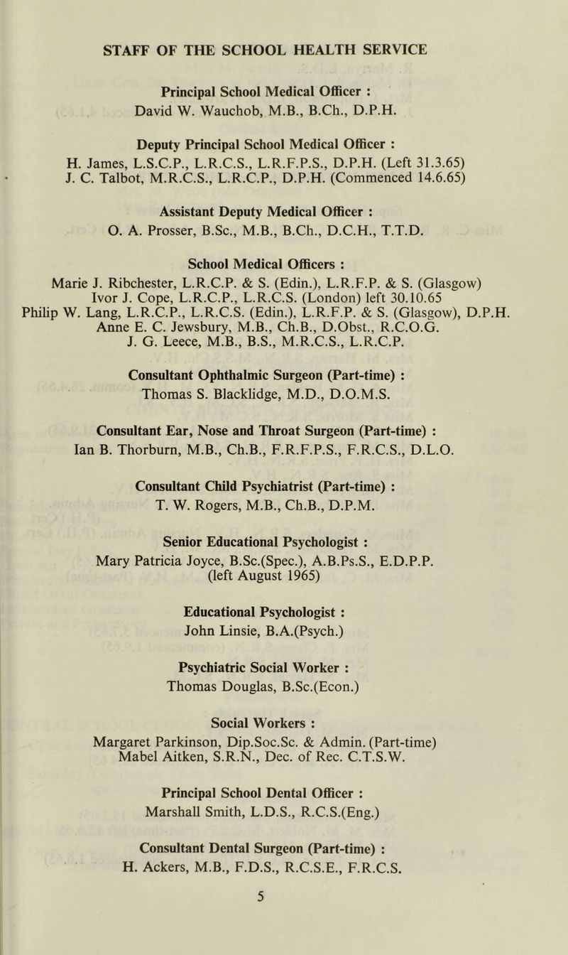 STAFF OF THE SCHOOL HEALTH SERVICE Principal School Medical Officer : David W. Wauchob, M.B., B.Ch., D.P.H. Deputy Principal School Medical Officer : H. James, L.S.C.P., L.R.C.S., L.R.F.P.S., D.P.H. (Left 31.3.65) J. C. Talbot, M.R.C.S., L.R.C.P., D.P.H. (Commenced 14.6.65) Assistant Deputy Medical Officer : O. A. Prosser, B.Sc., M.B., B.Ch., D.C.H., T.T.D. School Medical OfiBcers : Marie J. Ribchester, L.R.C.P. & S. (Edin.), L.R.F.P. & S. (Glasgow) Ivor J. Cope, L.R.C.P., L.R.C.S. (London) left 30.10.65 Philip W. Lang, L.R.C.P., L.R.C.S. (Edin.), L.R.F.P. & S. (Glasgow), D.P.H. Anne E. C. Jewsbury, M.B., Ch.B., D.Obst., R.C.O.G. J. G. Leece, M.B., B.S., M.R.C.S., L.R.C.P. Consultant Ophthalmic Surgeon (Part-time) : Thomas S. Blacklidge, M.D., D.O.M.S. Consultant Ear, Nose and Throat Surgeon (Part-time) : Ian B. Thorburn, M.B., Ch.B., F.R.F.P.S., F.R.C.S., D.L.O. Consultant Child Psychiatrist (Part-time) : T. W. Rogers, M.B., Ch.B., D.P.M. Senior Educational Psychologist : Mary Patricia Joyce, B.Sc.(Spec.), A.B.Ps.S., E.D.P.P. (left August 1965) Educational Psychologist : John Linsie, B.A.(Psych.) Psychiatric Social Worker : Thomas Douglas, B,Sc.(Econ.) Social Workers : Margaret Parkinson, Dip.Soc.Sc. & Admin. (Part-time) Mabel Aitken, S.R.N., Dec. of Rec. C.T.S.W. Principal School Dental Officer : Marshall Smith, L.D.S., R.C.S.(Eng.) Consultant Dental Surgeon (Part-time) : H. Ackers, M.B., F.D.S., R.C.S.E., F.R.C.S.