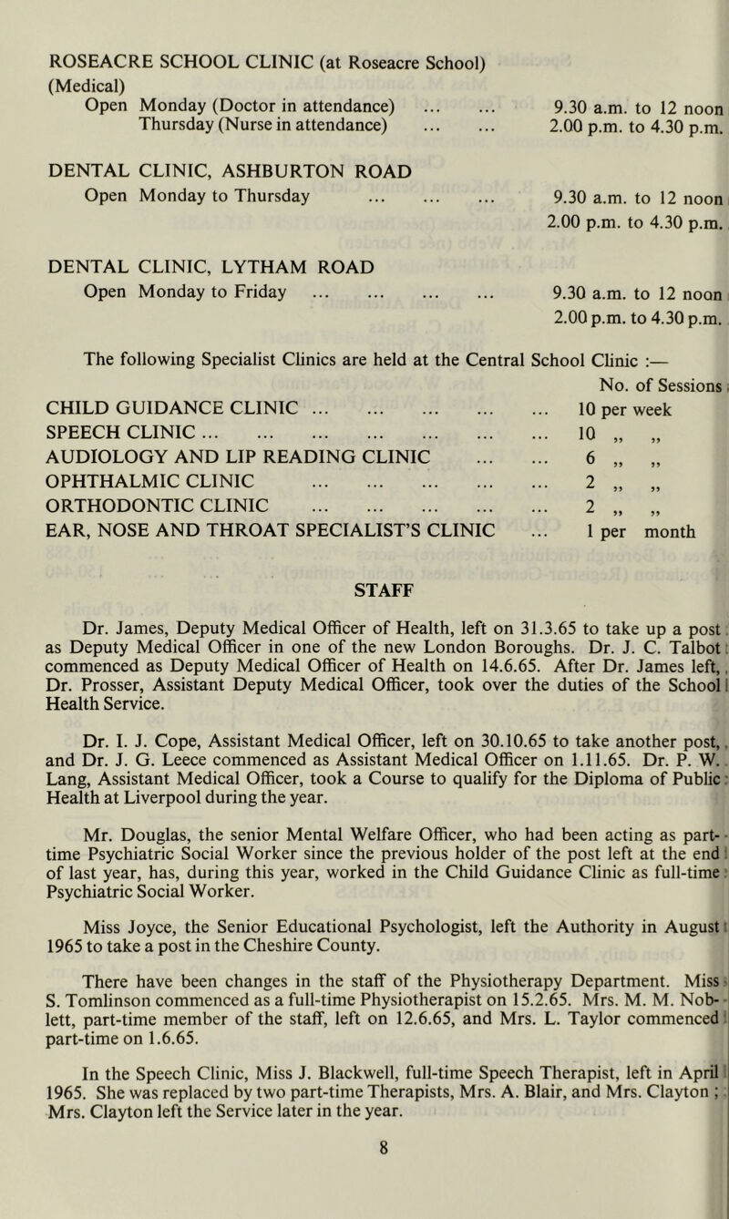 ROSEACRE SCHOOL CLINIC (at Roseacre School) (Medical) Open Monday (Doctor in attendance) 9.30 a.m. to 12 noon Thursday (Nurse in attendance) 2.00 p.m. to 4.30 p.m. DENTAL CLINIC, ASHBURTON ROAD Open Monday to Thursday 9.30 a.m. to 12 noon 2.00 p.m. to 4.30 p.m. DENTAL CLINIC, LYTHAM ROAD Open Monday to Friday 9.30 a.m. to 12 noon 2.00 p.m. to 4.30 p.m. The following Specialist Clinics are held at the Central School Clinic :— No. of Sessions. 10 per week 10 „ „ 1 per month Dr. James, Deputy Medical Officer of Health, left on 31.3.65 to take up a post as Deputy Medical Officer in one of the new London Boroughs. Dr. J. C. Talbot. commenced as Deputy Medical Officer of Health on 14.6.65. After Dr. James left,. Dr. Prosser, Assistant Deputy Medical Officer, took over the duties of the School 1 Health Service. Dr. I. J. Cope, Assistant Medical Officer, left on 30.10.65 to take another post,, and Dr. J. G. Leece commenced as Assistant Medical Officer on 1.11.65. Dr. P. W.. Lang, Assistant Medical Officer, took a Course to qualify for the Diploma of Public r Health at Liverpool during the year. Mr. Douglas, the senior Mental Welfare Officer, who had been acting as part- ■ time Psychiatric Social Worker since the previous holder of the post left at the end 1 of last year, has, during this year, worked in the Child Guidance Clinic as full-time ‘ Psychiatric Social Worker. Miss Joyce, the Senior Educational Psychologist, left the Authority in August t 1965 to take a post in the Cheshire County. There have been changes in the staff of the Physiotherapy Department. Miss • S. Tomlinson commenced as a full-time Physiotherapist on 15.2.65. Mrs. M. M. Nob- ■ lett, part-time member of the staff, left on 12.6.65, and Mrs. L. Taylor commenced:; part-time on 1.6.65. In the Speech Clinic, Miss J. Blackwell, full-time Speech Therapist, left in April! 1965. She was replaced by two part-time Therapists, Mrs. A. Blair, and Mrs. Clayton ; Mrs. Clayton left the Service later in the year. CHILD GUIDANCE CLINIC SPEECH CLINIC AUDIOLOGY AND LIP READING CLINIC OPHTHALMIC CLINIC ORTHODONTIC CLINIC EAR, NOSE AND THROAT SPECIALIST’S CLINIC STAFF