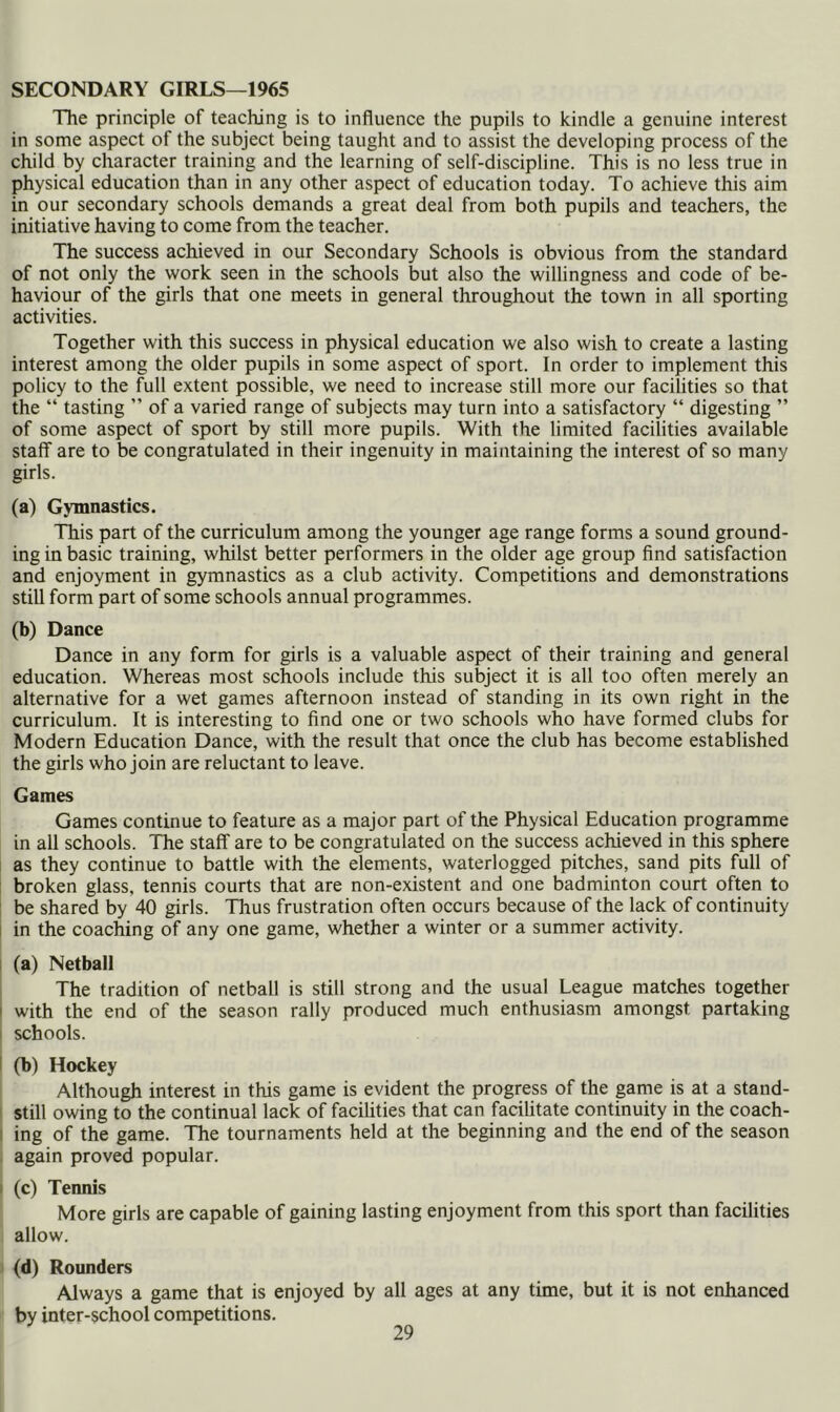 SECONDARY GIRLS—1965 The principle of teaching is to influence the pupils to kindle a genuine interest in some aspect of the subject being taught and to assist the developing process of the child by character training and the learning of self-discipline. This is no less true in physical education than in any other aspect of education today. To achieve this aim in our secondary schools demands a great deal from both pupils and teachers, the initiative having to come from the teacher. The success achieved in our Secondary Schools is obvious from the standard of not only the work seen in the schools but also the willingness and code of be- haviour of the girls that one meets in general throughout the town in all sporting activities. Together with this success in physical education we also wish to create a lasting interest among the older pupils in some aspect of sport. In order to implement this policy to the full extent possible, we need to increase still more our facilities so that the “ tasting ” of a varied range of subjects may turn into a satisfactory “ digesting ” of some aspect of sport by still more pupils. With the limited facilities available staff are to be congratulated in their ingenuity in maintaining the interest of so many girls. (a) Gymnastics. This part of the curriculum among the younger age range forms a sound ground- ing in basic training, whilst better performers in the older age group find satisfaction and enjoyment in gymnastics as a club activity. Competitions and demonstrations still form part of some schools annual programmes. (b) Dance Dance in any form for girls is a valuable aspect of their training and general education. Whereas most schools include this subject it is all too often merely an alternative for a wet games afternoon instead of standing in its own right in the curriculum. It is interesting to find one or two schools who have formed clubs for Modern Education Dance, with the result that once the club has become established the girls who join are reluctant to leave. Games Games continue to feature as a major part of the Physical Education programme in all schools. The staff are to be congratulated on the success achieved in this sphere as they continue to battle with the elements, waterlogged pitches, sand pits full of broken glass, tennis courts that are non-existent and one badminton court often to be shared by 40 girls. Thus frustration often occurs because of the lack of continuity i in the coaching of any one game, whether a winter or a summer activity. I (a) Netball The tradition of netball is still strong and the usual League matches together I with the end of the season rally produced much enthusiasm amongst partaking 1 schools. I (b) Hockey Although interest in this game is evident the progress of the game is at a stand- I still owing to the continual lack of facilities that can facilitate continuity in the coach- I ing of the game. The tournaments held at the beginning and the end of the season . again proved popular. I (c) Tennis More girls are capable of gaining lasting enjoyment from this sport than facilities allow. (d) Rounders Always a game that is enjoyed by all ages at any time, but it is not enhanced by inter-school competitions.