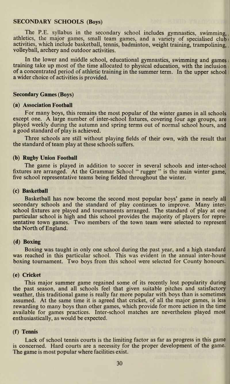 SECONDARY SCHOOLS (Boys) The P.E. syllabus in the secondary school includes gymnastics, swimming, athletics, the major games, small team games, and a variety of speciaUsed club activities, which include basketball, tennis, badminton, weight training, trampolining, volleyball, archery and outdoor activities. In the lower and middle school, educational gymnastics, swimming and games training take up most of the time allocated to physical education, with the inclusion of a concentrated period of athletic training in the summer term. In the upper school a wider choice of activities is provided. Secondary Games (Boys) (a) Association Football For many boys, this remains the most popular of the winter games in all schools except one. A large number of inter-school fixtures, covering four age groups, are played weekly during the autumn and spring terms out of normal school hours, and a good standard of play is achieved. Three schools are still without playing fields of their own, with the result that the standard of team play at these schools suffers. (b) Rugby Union Football The game is played in addition to soccer in several schools and inter-school fixtures are arranged. At the Grammar School “ rugger ” is the main winter game, five school representative teams being fielded throughout the winter. (c) Basketball Basketball has now become the second most popular boys’ game in nearly all secondary schools and the standard of play continues to improve. Many inter- school fixtures are played and tournaments arranged. The standard of play at one particular school is high and this school provides the majority of players for repre- sentative town games. Two members of the town team were selected to represent the North of England. (d) Boxing Boxing was taught in only one school during the past year, and a high standard was reached in this particular school. This was evident in the annual inter-house boxing tournament. Two boys from this school were selected for County honours. (e) Cricket This major summer game regained some of its recently lost popularity during the past season, and all schools feel that given suitable pitches and satisfactory weather, this traditional game is really far more popular with boys than is sometimes assumed. At the same time it is agreed that cricket, of all the major games, is less rewarding to many boys than other games, which provide for more action in the time available for games practices. Inter-school matches are nevertheless played most enthusiastically, as would be expected. (f) Tennis Lack of school tennis courts is the limiting factor as far as progress in this game is concerned. Hard courts are a necessity for the proper development of the game. The game is most popular where facilities exist.