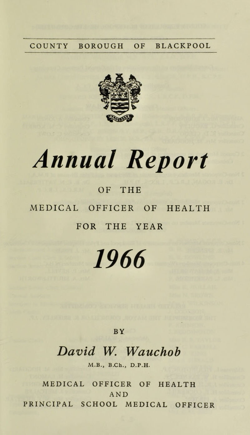 COUNTY BOROUGH OF BLACKPOOL Annual Report OF THE MEDICAL OFFICER OF HEALTH FOR THE YEAR 1966 BY David W. Wauchoh M.B., B.Ch., D.P.H. MEDICAL OFFICER OF HEALTH AND PRINCIPAL SCHOOL MEDICAL OFFICER
