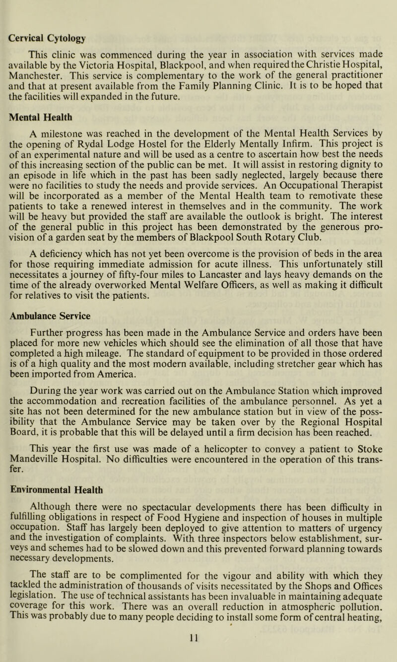 Cervical Cytology This clinic was commenced during the year in association with services made available by the Victoria Hospital, Blackpool, and when required the Christie Hospital, Manchester. This service is complementary to the work of the general practitioner and that at present available from the Family Planning Clinic. It is to be hoped that the facilities will expanded in the future. Mental Health A milestone was reached in the development of the Mental Health Services by the opening of Rydal Lodge Hostel for the Elderly Mentally Infirm. This project is of an experimental nature and will be used as a centre to ascertain how best the needs of this increasing section of the public can be met. It will assist in restoring dignity to an episode in life which in the past has been sadly neglected, largely because there were no facilities to study the needs and provide services. An Occupational Therapist will be incorporated as a member of the Mental Health team to remotivate these patients to take a renewed interest in themselves and in the community. The work will be heavy but provided the staff are available the outlook is bright. The interest of the general public in this project has been demonstrated by the generous pro- vision of a garden seat by the members of Blackpool South Rotary Club. A deficiency which has not yet been overcome is the provision of beds in the area for those requiring immediate admission for acute illness. This unfortunately still necessitates a journey of fifty-four miles to Lancaster and lays heavy demands on the time of the already overworked Mental Welfare Officers, as well as making it difficult for relatives to visit the patients. Ambulance Service Further progress has been made in the Ambulance Service and orders have been placed for more new vehicles which should see the elimination of all those that have completed a high mileage. The standard of equipment to be provided in those ordered is of a high quality and the most modern available, including stretcher gear which has been imported from America. During the year work was carried out on the Ambulance Station which improved the accommodation and recreation facilities of the ambulance personnel. As yet a site has not been determined for the new ambulance station but in view of the poss- ibility that the Ambulance Service may be taken over by the Regional Hospital Board, it is probable that this will be delayed until a firm decision has been reached. This year the first use was made of a helicopter to convey a patient to Stoke Mandeville Hospital. No difficulties were encountered in the operation of this trans- fer. Environmental Health Although there were no spectacular developments there has been difficulty in fulfilling obligations in respect of Food Hygiene and inspection of houses in multiple occupation. Staff has largely been deployed to give attention to matters of urgency and the investigation of complaints. With three inspectors below establishment, sur- veys and schemes had to be slowed down and this prevented forward planning towards necessary developments. The staff are to be complimented for the vigour and ability with which they tackled the administration of thousands of visits necessitated by the Shops and Offices legislation. The use of technical assistants has been invaluable in maintaining adequate coverage for this work. There was an overall reduction in atmospheric pollution. This was probably due to many people deciding to install some form of central heating.